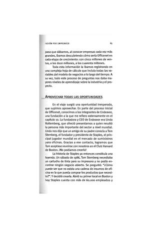 I'ASIÓNPOR EMPRENDER 65
paso que dábamos, al conocer empresas cada vez más
grandes, íbamos descubriendo cómo sería Officenet en
cada etapa de crecimiento: con cinco millones de ven-
tas, a los doce millones, a los cuarenta millones.
Toda esta información la íbamos registrando en
una compleja hoja de cálculo que incluía todas las va-
riables del modelo de negocios a lo largo del tiempo. A
su vez, todo este proceso de preguntas nos daba ma-
yores niveles de aprendizaje sobre la Industria y el pro-
yecto.
APROVECHAR TODAS LAS OPORTUNIDADES
En el viaje surgió una oportunidad inesperada,
que supimos aprovechar. En parte del proceso inicial
de Officenet, conocimos a los Integrantes de Endeavor,
una fundación a la que me refiero extensamente en el
capítulo 10. La fundadora y CEO de Endeavor era Linda
Rottemberg, que ofreció presentarnos a quien resultó
la persona más importante del sector a nivel mundial.
Linda nos dijo que un amigo de su padre conocía a Tom
Stemberg, el fundador y presidente de Staples, el prin-
cipal jugador mundial en el mercado de suministros
para oficinas. Gracias a ese contacto, logramos que
Tom aceptase reunirse con nosotros en el Club Harvard
de Boston. iNo podíamos creerlo!
La historia de Staples ya entonces constituía una
leyenda. Un sábado de 1986, Tom Stemberg necesitaba
un cartucho de tinta para su impresora y no podía en-
contrar ningún negocio abierto. Se preguntó: "¿Cómo
puede ser que no exista una cadena de Insumos de ofi-
cina en la que pueda comprar los productos que necesi-
to?". Y decidió crearla. Abrió su primer local en Boston y
hoy Staples cuenta con más de 60.000 empleados y
 