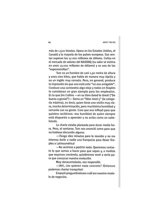 Z|66 ANDY FREIRE
más de 1.500 tiendas. Opera en los Estados Unidos, el
Canadá y la mayoría de los países europeos. Sus ven-
tas superan los 12.000 millones de dólares. Cotiza en
el mercado de valores del NASDAQ (su valor se estima
en unos 13.000 millones de dólares) y es una de las
"superestrellas".
Tom es un hombre de casi 1,90 metro de altura
y unos cien kilos, que habla de manera muy rápida y
en un inglés muy cerrado. Pero, en general, produce
la impresión de que uno está ante "un oso amigable".
Conduce una camioneta algo vieja y todos en Staples
lo consideran un gran ejemplo para los empleados.
Es lo que Jim Collins —en su libro Good to Great ("De
bueno a genial") — llama un "líder nivel 5" (la catego-
ría máxima), es decir, quien tiene una visión muy cla-
ra, mucha determinación, pero muchísima humildad y
cercanía con su gente. Creo que eso influyó para que
quisiera recibirnos: esa humildad de quien siempre
está dispuesto a aprender y no actúa como un sabe-
lotodo.
La charla estaba planeada para durar media ho-
ra. Pero, al sentarse, Tom nos anunció como para que
no hubiese discusión alguna:
—iTengo diez minutos para la reunión y no me
interesa darle a nadie una franquicia para llevar Sta-
ples a Latinoamérica!
— No venimos a pedirte nada. Queremos contar-
te lo que vamos a hacer para que sepas y, a medida
que vayamos creciendo, quisiéramos venir a verte pa-
ra que conozcas nuestra evolución.
Muy desacomodado, nos respondió:
— iAh!, ¿no quieren nada concreto? ¡Entonces
podemos charlar tranquilos!
Empezó preguntándonos cuál era nuestro mode-
lo de negocios.
 