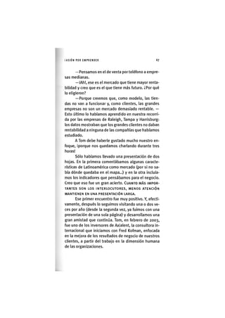 I'ASIÓNPOR EMPRENDER 6 7
— Pensamos en el de venta por teléfono a empre-
sas medianas.
—iAh!, ese es el mercado que tiene mayor renta-
bilidad y creo que es el que tiene más futuro. ¿Por qué
lo eligieron?
— Porque creemos que, como modelo, las tien-
das no van a funcionar y, como clientes, las grandes
empresas no son un mercado demasiado rentable. —
Esto último lo habíamos aprendido en nuestra recorri-
da por las empresas de Raleigh, Tampa y Harrisburg:
los datos mostraban que los grandes clientes no daban
rentabilidad a ninguna de las compañías que habíamos
estudiado.
A Tom debe haberle gustado mucho nuestro en-
foque, iporque nos quedamos charlando durante tres
horas!
Sólo habíamos llevado una presentación de dos
hojas. En la primera comentábamos algunas caracte-
rísticas de Latinoamérica como mercado (por si no sa-
bía dónde quedaba en el mapa...) y en la otra incluía-
mos los indicadores que pensábamos para el negocio.
Creo que eso fue un gran acierto. CUANTO MÁS IMPOR-
TANTES S O N LOS INTERLOCUTORES, MENOS ATENCIÓN
MANTIENEN EN UNA PRESENTACIÓN LARGA.
Ese primer encuentro fue muy positivo. Y, efecti-
vamente, después lo seguimos visitando una o dos ve-
ces por año (desde la segunda vez, ya fuimos con una
presentación de una sola página) y desarrollamos una
gran amistad que continúa. Tom, en febrero dé 2003,
fue uno de los inversores de Axialent, la consultora in-
ternacional que iniciamos con Fred Kofman, enfocada
en la mejora de los resultados de negocio de nuestros
clientes, a partir del trabajo en la dimensión humana
de las organizaciones.
 