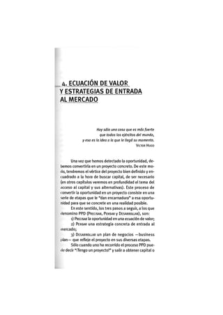 A. E C U A C I Ó N DE V A L O R
Y E S T R A T E G I A S DE E N T R A D A
AL M E R C A D O
Hay sólo una cosa que es más fuerte
que todos los ejércitos del mundo,
y eso es la idea a la que le llegó su momento.
VÍCTOR HUGO
Una vez que hemos detectado la oportunidad, de-
bemos convertirla en un proyecto concreto. De este mo-
do, tendremos el vértice del proyecto bien definido y en-
cuadrado a la hora de buscar capital, de ser necesario
(en otros capítulos veremos en profundidad el tema del
iicceso al capital y sus alternativas). Este proceso de
convertir la oportunidad en un proyecto consiste en una
serie de etapas que le "dan encarnadura" a esa oportu-
nidad para que se concrete en una realidad posible.
En este sentido, los tres pasos a seguir, a los que
denomino P P D (PRECISAR, PENSAR y DESARROLLAR), s o n :
1) PRECISAR la oportunidad en una ecuación de valor;
2) PENSAR una estrategia concreta de entrada al
mercado;
3) DESARROLLAR un plan de negocios —business
plan— que refleje el proyecto en sus diversas etapas.
Sólo cuando uno ha recorrido el proceso PPD pue-
de decir "¡Tengo un proyecto!" y salir a obtener capital o
 