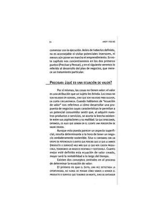 Z|70 ANDY FREIRE
comenzar con la ejecución. Antes de haberlos definido,
no es aconsejable ni visitar potenciales inversores, ni
menos aún poner en marcha el emprendimiento. En es-
te capítulo nos concentraremos en los dos primeros
puntos (Precisar y Pensar), y en el siguiente veremos lo
referido al desarrollo del plan de negocios, que mere-
ce un tratamiento particular.
PRECISAR; ¿QUÉ ES UNA ECUACIÓN DE VALOR?
Por sí mismas, las cosas no tienen valor: el valor
es una atribución que un sujeto les brinda. LAS COSAS NO
SON VALIOSAS EN GENERAL, SINO QUE SON VALIOSAS PARA ALGUIEN,
EN CIERTA CIRCUNSTANCIA. Cuando hablamos de "ecuación
de valor" nos referimos a cómo desarrollar una pro-
puesta de negocios cuyas características le permitan a
un potencial consumidor sentir que, al adquirir nues-
tros productos o servicios, se acorta la brecha existen-
te entre sus aspiraciones y su realidad. Lo QUE OFRECEMOS,
ENTONCES, ES ALGO QUE GENERA EN EL CLIENTE UNA PERCEPCIÓN DE
VALOR CREADO.
Aunque esto pueda parecer un aspecto superfi-
cial, resulta determinante a la hora de tener un nego-
cio verdaderamente sostenible. SÓLO SI CONTAMOS CON UN
GRUPO DE POTENCIALES CLIENTES QUE PERCIBE QUE LO QUE LE DAMOS
(PRODUAO O SERVICIO) VALE MÁS QUE LO QUE NOS CUESTA PRODU-
CIRLO, TENDREMOS UN NEGOCIO RENTABLE Y SOSTENIBLE. CuantO
mejor esté definida esta ecuación de valor creado,
mayor será la rentabilidad a lo largo del tiempo.
Existen dos conceptos centrales en el proceso
de determinar la ecuación de valor:
El primero es que EL ÉXITO, UNA VEZ DETECTADA LA
OPORTUNIDAD, NO SURGE DE PENSAR CÓMO VAMOS A VENDER EL
PRODUCTO O SERVICIO QUE TENEMOS EN MENTE, SINO DE ENTENDER
 