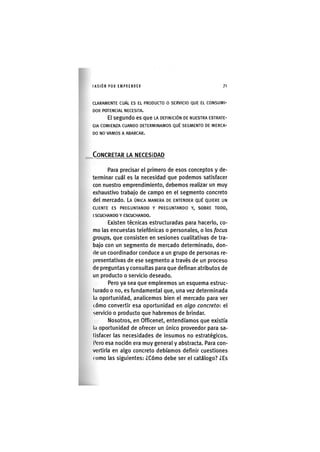 I'ASIÓNPOR EMPRENDER 7 1
CLARAMENTE CUÁL ES EL PRODUCTO O SERVICIO QUE EL CONSUMI-
DOR POTENCIAL NECESITA.
El segundo es que LA DEFINICIÓN DE NUESTRA ESTRATE-
GIA COMIENZA CUANDO DETERMINAMOS QUÉ SEGMENTO DE MERCA-
DO NO VAMOS A ABARCAR.
CONCRETAR LA NECESIDAD
Para precisar el primero de esos conceptos y de-
terminar cuál es la necesidad que podemos satisfacer
con nuestro emprendimiento, debemos realizar un muy
exhaustivo trabajo de campo en el segmento concreto
del mercado. LA ÚNICA MANERA DE ENTENDER QUÉ QUIERE UN
CLIENTE ES PREGUNTANDO Y PREGUNTANDO Y, SOBRE TODO,
ESCUCHANDO Y ESCUCHANDO.
Existen técnicas estructuradas para hacerlo, co-
mo las encuestas telefónicas o personales, o los focus
groups, que consisten en sesiones cualitativas de tra-
bajo con un segmento de mercado determinado, don-
de un coordinador conduce a un grupo de personas re-
presentativas de ese segmento a través de un proceso
de preguntas y consultas para que definan atributos de
un producto o servicio deseado.
Pero ya sea que empleemos un esquema estruc-
turado o no, es fundamental que, una vez determinada
la oportunidad, analicemos bien el mercado para ver
cómo convertir esa oportunidad en algo concreto: el
servicio o producto que habremos de brindar.
Nosotros, en Officenet, entendíamos que existía
la oportunidad de ofrecer un único proveedor para sa-
tisfacer las necesidades de insumos no estratégicos,
l'ero esa noción era muy general y abstracta. Para con-
vertirla en algo concreto debíamos definir cuestiones
( omo las siguientes: ¿Cómo debe ser el catálogo? ¿Es
 