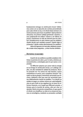 Z|72 ANDY FREIRE
fundamental entregar en veinticuatro horas? ¿Debe-
mos contar con un ejecutivo de cuentas personalizado
para cada cliente (o sea, si el cliente llama siempre a la
misma persona para hacer el pedido)? ¿Qué productos
ofrecemos: de primera calidad (premium) o baratos, o
una combinación de ambos? ¿Vamos a ser líderes en
precio? ¿Tendremos un sitio de internet para los clien-
tes? ¿Establecemos un valor mínimo para los pedidos?
¿Quién decide qué cantidad comprar? ¿Quién elige al
proveedor? ¿Quién realiza efectivamente los pedidos?
Antes de ingresaren el mercado, debíamos respon-
der a todas estas preguntas... y otras muchas similares.
DISTINTAS ECUACIONES
A partir de ese análisis es posible establecer dis-
tintas ecuaciones de valor y, por lo tanto, distintos po-
sicionamientos y estrategias para lo que vamos a em-
prender.
En Officenet optamos por poner toda la energía
en la entrega en veinticuatro horas y un catálogo am-
plio, con alta variedad de calidad de productos. Nues-
tra posición era "no somos los más baratos; somos
competitivos en precio, pero cumplimos siempre". Ba-
sados en focus groups y entrevistas personales que hi-
cimos, habíamos visto que eran las secretarias quie-
nes habitualmente hacían los pedidos. Y su interés no
estaba en pagar un centavo menos por cada bolígrafo,
sino en que el jefe no las regañara por no tener los in-
formes impresos, en el papel que Officenet proveía, a
tiempo para la reunión de ventas, sólo por citar un
ejemplo. Dentro de precios competitivos, lo que quería
el cliente era simplificar su vida en la compra de insu-
mos no estratégicos, mediante un proveedor confiable
 