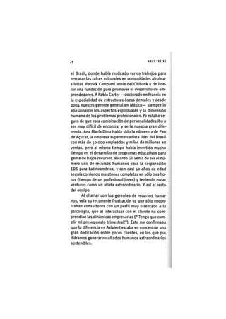 Z|74 ANDY FREIRE
el Brasil, donde había realizado varios trabajos para
rescatar las raíces culturales en comunidades afrobra-
sileñas. Patrick Campiani venía del Citibank y de lide-
rar una fundación para promover el desarrollo de em-
prendedores. A Pablo Carter — doctorado en Francia en
la especialidad de estructuras óseas dentales y desde
2004 nuestro gerente general en México— siempre lo
apasionaron los aspectos espirituales y la dimensión
humana de los problemas profesionales. Yo estaba se-
guro de que esta combinación de personalidades iba a
ser muy difícil de encontrar y sería nuestra gran dife-
rencia. Ana María Diniz había sido la número 2 de Pao
de Afucar, la empresa supermercadista líder del Brasil
con más de 50.000 empleados y miles de millones en
ventas, pero al mismo tiempo había invertido mucho
tiempo en el desarrollo de programas educativos para
gente de bajos recursos. Ricardo Gil venía de ser el nú-
mero uno de recursos humanos para la corporación
EDS para Latinoamérica, y con casi 50 años de edad
seguía corriendo maratones completas en sólo tres ho-
ras (tiempo de un profesional joven) y teniendo ecoa-
venturas como un atleta extraordinario. Y así el resto
del equipo.
Al charlar con los gerentes de recursos huma-
nos, veía su recurrente frustración ya que sólo encon-
traban consultores con un perfil muy orientado a la
psicología, que al interactuar con el cliente no com-
prendían las dinámicas empresarias ("iTengo que cum-
plir mi presupuesto trimestral!"). Esto me confirmaba
que la diferencia en Axialent estaba en concentrar una
gran dedicación sobre pocos clientes, en los que pu-
diéramos generar resultados humanos extraordinarios
sostenibles.
 