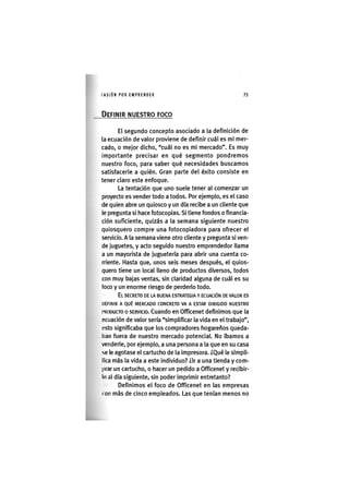 I'ASIÓNPOR EMPRENDER 7 5
DEFINIR NUESTRO FOCO
El segundo concepto asociado a la definición de
la ecuación de valor proviene de definir cuál es mi mer-
cado, o mejor dicho, "cuál no es mi mercado". Es muy
importante precisar en qué segmento pondremos
nuestro foco, para saber qué necesidades buscamos
satisfacerle a quién. Gran parte del éxito consiste en
tener claro este enfoque.
La tentación que uno suele tener al comenzar un
proyecto es vender todo a todos. Por ejemplo, es el caso
de quien abre un quiosco y un día recibe a un cliente que
le pregunta si hace fotocopias. Si tiene fondos o financia-
ción suficiente, quizás a la semana siguiente nuestro
quiosquero compre una fotocopiadora para ofrecer el
servicio. A la semana viene otro cliente y pregunta si ven-
de juguetes, y acto seguido nuestro emprendedor llama
a un mayorista de juguetería para abrir una cuenta co-
rriente. Hasta que, unos seis meses después, el quios-
quero tiene un local lleno de productos diversos, todos
con muy bajas ventas, sin claridad alguna de cuál es su
foco y un enorme riesgo de perderlo todo.
EL SECRETO DE LA BUENA ESTRATEGIA Y ECUACIÓN DE VALOR ES
DEFINIR A QUÉ MERCADO CONCRETO VA A ESTAR DIRIGIDO NUESTRO
I'RODUAO 0 SERVICIO. Cuando en Officenet definimos que la
ecuación de valor sería "simplificar la vida en el trabajo",
esto significaba que los compradores hogareños queda-
ban fuera de nuestro mercado potencial. No íbamos a
venderle, por ejemplo, a una persona a la que en su casa
se le agotase el cartucho de la impresora. ¿Qué le slmpll-
llca más la vida a este individuo? ¿Ir a una tienda y com-
prar un cartucho, o hacer un pedido a Officenet y recibir-
lo al día siguiente, sin poder imprimir entretanto?
Definimos el foco de Officenet en las empresas
ron más de cinco empleados. Las que tenían menos no
 