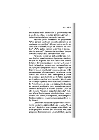 Z|76 ANDY FREIRE
eran nuestro centro de atención. Si querían adaptarse
a nuestro modelo de negocios, ¡perfecto!; pero un es-
tudiante universitario no era nuestro mercado.
Recuerdo que los proveedores nos preguntaban
"¿Pero por qué no ofrecen productos escolares a las
madres de muchos hijos?". Algunos incluso nos decían
"¿Por qué no ofrecen pasajes de turismo a los clien-
tes?" o "¿Por qué no incluyen un serv¡c¡o de contrata-
ción de personal?". La respuesta correcta es siempre
la misma: "Porque está fuera de nuestro foco".
Por cierto, no nos fue fácil aprender esta reali-
dad. Muchas veces intentamos algunas de estas locu-
ras que nos sugerían, pero nunca resultaron. Cuando
tratamos de vender productos escolares, al pasar el
inicio de las clases nos sobraron grandes existencias
de papel glacé y reglas con d¡buj¡tos de personajes de
Disney. Cuando intentamos vender pasajes de avión
para empresas, m¡entras nuestro ejecut¡vo de cuenta
llamaba para hacer una oferta de bolígrafos, el cliente
se quejaba de que el asiento que le habían asignado
en el vuelo no era el de su preferencia... Sólo después
de un tiempo logramos definir nuestro foco firmemen-
te: "Simplificamos la vida en el trabajo, distribuyendo
en menos de veinticuatro horas productos estandari-
zados no estratégicos a nuestros clientes". Dicho de
otra manera: "Movemos cajas eficientemente". Turis-
mo, ¡afuera! Productos que sólo algún cliente compra,
¡afuera! Abrir locales para el público, ¡afuera! Segmen-
tos de mercado que no valoran nuestra ecuación de va-
lor, ¡afuera!
Con Ax¡alent nos ocurre algo parecido. Continua-
mente nos surgen oportunidades de servic¡os "fuera
de foco". Nos ¡nv¡tan a dar clases en un¡vers¡dades y a
hacer programas mas¡vos para ¡nd¡v¡duos. Nos p¡den
programas de entrenam¡ento sobre hab¡l¡dades que no
 