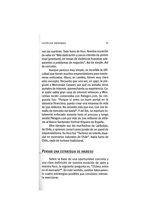 I'ASIÓNPOR EMPRENDER 7 7
son las nuestras. Todo fuera de foco. Nuestra ecuación
de valor es "Alta dedicación a pocos clientes de primer
nivel (premium), en temas de dinámicas humanas sub-
yacentes a problemas de negocios". Aside simple. Así
de concreto.
Aunque parezca muy simple, es increíble la difi-
cultad que tienen muchos emprendedores para mante-
nerse enfocados. Otros, en cambio, tienen muy claro
este concepto. Recuerdo que una vez, en 1997, le pre-
gunté a Wenceslao Casares por qué no armaba otros
portales de Internet, aprovechando su experiencia. Ca-
si nadie sabía gran cosa de internet entonces y Wen-
ceslao recién comenzaba con Patagon.com. Su res-
puesta fue: "Porque si armo un buen portal en la
industria financiera, puedo crear una empresa de más
de 500 millones. No necesito más que eso. Con ese ta-
maño de mercado me basta". Y así fue, se mantuvo to-
talmente enfocado durante todo el proceso y luego
vendió Patagon.com por más de 700 millones de dóla-
res al Banco Santander Central Hispano de España.
Otro ejemplo son los muchachos de Latitud9o,
de Chile, a quienes conocí como jurado de un panel de
emprendedores. Su foco fue "Turismo de interés espe-
cial en escenarios naturales de Chile". Nada fuera de
Chile, nada de turismo tradicional.
PENSAR UNA ESTRATEGIA DE INGRESO
Sobre la base de una oportunidad concreta y
una clara definición de nuestra ecuación de valor y
nuestro foco, la siguiente pregunta es: "¿Cómo entro
en el mercado?". En este sentido, existen básicamen-
te cuatro estrategias posibles que considero relevan-
te mencionar.
 