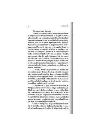 Z|78 ANDY FREIRE
i) Franquicias o licencias
Esta estrategia supone un esquema por el cual
el emprendedor utiliza el nombre, la imagen de marca
o los métodos y procesos (o una combinación de ellos)
de una empresa existente, a cambio de lo que se deno-
mina un pago inicial y una regalía periódica (royalty).
Algunas franquicias tienen un pago inicial muy bajo y
su principal fuente de ingresos es la regalía. Otras, en
cambio, tienen un pago inicial alto y su regalía es me-
nor. Con una franquicia o licencia, el emprendedor ac-
cede, en exclusividad dentro de una zona —región,
país, ciudad o barrio, según los casos—, a una marca
establecida, capacitación y entrenamiento que —se
supone— resume las mejores prácticas de la industria,
el intercambio con otros licenciatarios y algunos servi-
cios centralizados (como contabilidad, provisión de in-
sumos, etcétera).
La ventaja de este esquema es que muchas ve-
ces no se requiere de experiencia previa en la industria
para obtener una franquicia. A veces (pocas), también
el franquiciante otorga préstamos al franquiciado para
comenzar su actividad. Financiamiento de maquinaria
o del inventario inicial para la tienda son las opciones
que el franquiciado puede obtener.
La desventaja es que, en muchas ocasiones, el
franquiciante es quien recibe la mayor parte de las uti-
lidades, a través de las regalías y el pago inicial. Esto
hace del proyecto una especie de alternativa al au-
toempleo, más que un proceso emprendedor con total
independencia. Otras veces no es de mucha utilidad el
uso de la marca y resulta muy caro y poco flexible ser
parte de la cadena del franquiciante.
Casos de franquicias muy exitosas son la cade-
na de comidas rápidas McDonald's (donde el pago
inicial puede superar el millón de dólares), la cadena
 