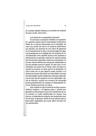 I'ASIÓNPOR EMPRENDER 79
de comidas rápidas Subway y las tiendas de limpieza
de ropa 5 à Sec, entre otros.
2) A través de un auspiciante ^sponsor)
El comenzar un proyecto mediante un auspician-
te o sponsor supone que el emprendedor se financia a
través de un tercero relacionado con la actividad. Un
caso muy común de esto es el auspicio publicitario;
por ejemplo, los anuncios de una marca de gaseosas
en la marquesina de un bar, o los avisos pagos de algu-
nos proveedores en el catálogo de una empresa de co-
mercialización. Pero también actúan como sponsors o
patrocinantes las grandes cadenas de supermercados
que desarrollan pequeñas empresas proveedoras en
las que colocan órdenes de compra por adelantado y a
las que otorgan acceso al capital. En este caso, el em-
prendedor ya cuenta con el cliente antes de poner en
marcha su empresa. La clave aquí es la reputación. La
única razón por la que alguien puede acceder a un
sponsor es porque éste tiene una necesidad y cree que
el emprendedor puede satisfacerla. Ejemplos alternati-
vos de este tipo de proyectos son los cybercafés o ba-
res de Internet, cuando una empresa de tecnología
provee gratuitamente los equipos al emprendedor co-
mo un modo de promover su marca.
Este modelo es casi el sueño de muchos empren-
dedores: icapital y —en algunos casos— clientes ase-
gurados! La desventaja es que si las condiciones de es-
ta relación no están establecidas de manera muy
precisa, la dependencia respecto del auspiciante pue-
de ser letal. En general, detrás de todo sponsor hay un
gran poder negociador, que suele saber muy bien có-
mo aprovecharlo.
 