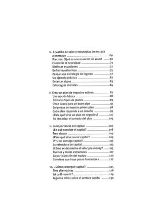 IV. Ecuación de valor y estrategias de entrada
al mercado 69
Precisar: ¿Qué es una ecuación de valor? 70
Concretar la necesidad 71
Distintas ecuaciones 72
Definir nuestro foco 75
Pensar una estrategia de ingreso 77
Un ejemplo práctico 82
Detectar atajos 83
Estrategias distintas 84
v. Crear un plan de negocios exitoso 87
Una noción básica 88
Distintos tipos de planes 89
Once pasos para un buen plan 91
Sorpresas de nuestro primer plan 98
Cada plan responde a un desafío 99
¿Para qué sirve un plan de negocios? 101
No tercerizar el armado del plan 105
VI. La importancia del capital 107
¿En qué consiste el capital? 108
Tres etapas 109
¿Para qué sirve reunir capital? 109
¿Y si no consigo capital? 113
La estructura de capital 113
¿Cómo se determina el valor pre-money? 115
Buenas y malas estructuras 117
La participación del equipo 120
Conviene que haya pocos fundadores 122
Vil. ¿Cómo conseguir capital? 125
Tres alternativas 126
¿A cuál recurrir? 129
Algunos mitos sobre el venture capital 130
 
