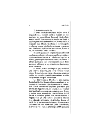 Z|80 ANDY FREIRE
3) Hacer una adquisición
Al lanzar una nueva empresa, muchas veces el
emprendedor no toma en cuenta la reacción que pue-
den tener los competidores. Conseguir clientes fieles
es algo tan difícil que no conozco ningún caso donde el
jugador ya establecido en el mercado no haya hecho lo
imposible para dificultar la entrada de nuevos jugado-
res. Pensar en una adquisición, entonces, es una ma-
nera de obtener rápidamente participación de merca-
do, sin aumentar la oferta existente.
Recuerdo que cuando empezamos con Officenet,
muchos competidores intentaron que los proveedores
no nos vendieran. Por suerte, casi ninguno logró su co-
metido, pero la presión fue muy fuerte. Incluso en la
cámara que nuclea a las empresas del mercado de in-
sumos de oficina no se nos veía con muy buenos ojos
en un comienzo.
La ventaja de esta estrategia es que, al adquirir
una empresa existente, uno suele comprar conoci-
miento de mercado, una marca establecida, una repu-
tación, una historia. Para quien es nuevo en la indus-
tria puede ser una gran oportunidad.
Las desventajas y dificultades son muchas.
Desde la dificultad de valuar la empresa hasta la ne-
cesidad de contar con capital para hacer la transac-
ción. Existe una estadística global que indica que,
en más del 75 por ciento, las adquisiciones resultan
peor que lo planeado, ya sea porque se pagó de más
o porque luego aparecieron características negati-
vas de la operación que no eran visibles durante la
negociación. En este sentido, a quien le interese
leer más sobre el impacto y la dificultad de una ad-
quisición, le sugiero que vía Internet descargue gra-
tuitamente del sitio de Axialent (www.axialent.com)
el artículo "The Human Challenges of Mergers and
 