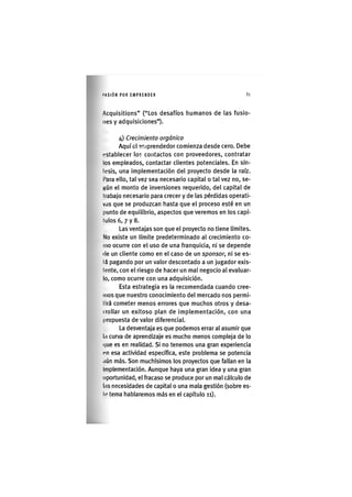I'ASIÓN POR EMPRENDER 81
Acquisitions" ("Los desafíos liumanos de las fusio-
nes y adquisiciones").
4) Crecimiento orgànico
Aquí el emprendedor comienza desde cero. Debe
(«stablecer los contactos con proveedores, contratar
los empleados, contactar clientes potenciales. En sín-
tesis, una implementación del proyecto desde la raíz,
l'ara ello, tal vez sea necesario capital o tal vez no, se-
gún el monto de inversiones requerido, del capital de
trabajo necesario para crecer y de las pérdidas operati-
vas que se produzcan hasta que el proceso esté en un
punto de equilibrio, aspectos que veremos en los capí-
tulos 6, 7 y 8.
Las ventajas son que el proyecto no tiene límites.
No existe un límite predeterminado al crecimiento co-
mo ocurre con el uso de una franquicia, ni se depende
(le un cliente como en el caso de un sponsor, ni se es-
tú pagando por un valor descontado a un jugador exis-
tente, con el riesgo de hacer un mal negocio al evaluar-
lo, como ocurre con una adquisición.
Esta estrategia es la recomendada cuando cree-
mos que nuestro conocimiento del mercado nos permi-
tirá cometer menos errores que muchos otros y desa-
irollar un exitoso plan de implementación, con una
propuesta de valor diferencial.
La desventaja es que podemos errar al asumir que
la curva de aprendizaje es mucho menos compleja de lo
(|ue es en realidad. SI no tenemos una gran experiencia
nn esa actividad específica, este problema se potencia
aún más. Son muchísimos los proyectos que fallan en la
Implementación. Aunque haya una gran idea y una gran
oportunidad, el fracaso se produce por un mal cálculo de
las necesidades de capital o una mala gestión (sobre es-
to tema hablaremos más en el capítulo 11).
 