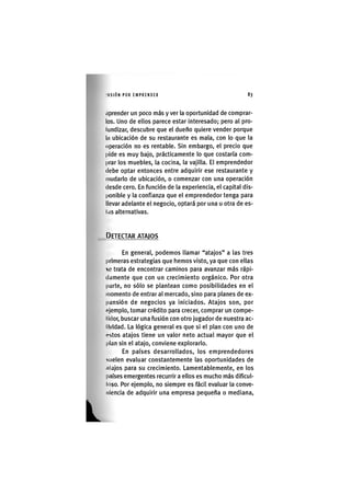 L
I'ASIÓN POR EMPRENDER 8 3
íiprender un poco más y ver la oportunidad de comprar-
los. Uno de ellos parece estar interesado; pero al pro-
lundizar, descubre que el dueño quiere vender porque
la ubicación de su restaurante es mala, con lo que la
operación no es rentable. Sin embargo, el precio que
pide es muy bajo, prácticamente lo que costaría com-
prar los muebles, la cocina, la vajilla. El emprendedor
debe optar entonces entre adquirir ese restaurante y
mudarlo de ubicación, o comenzar con una operación
desde cero. En función de la experiencia, el capital dis-
ponible y la confianza que el emprendedor tenga para
llevar adelante el negocio, optará por una u otra de es-
liis alternativas.
DETECTAR ATAJOS
En general, podemos llamar "atajos" a las tres
primeras estrategias que hemos visto, ya que con ellas
%L' trata de encontrar caminos para avanzar más rápi-
damente que con un crecimiento orgánico. Por otra
parte, no sólo se plantean como posibilidades en el
momento de entrar al mercado, sino para planes de ex-
pansión de negocios ya iniciados. Atajos son, por
pjemplo, tomar crédito para crecer, comprar un compe-
tidor, buscar una fusión con otro jugador de nuestra ac-
llvldad. La lógica general es que si el plan con uno de
cistos atajos tiene un valor neto actual mayor que el
plan sin el atajo, conviene explorarlo.
En países desarrollados, los emprendedores
mielen evaluar constantemente las oportunidades de
(ilajos para su crecimiento. Lamentablemente, en los
países emergentes recurrir a ellos es mucho más dificul-
toso. Por ejemplo, no siempre es fácil evaluar la conve-
niencia de adquirir una empresa pequeña o mediana.
 