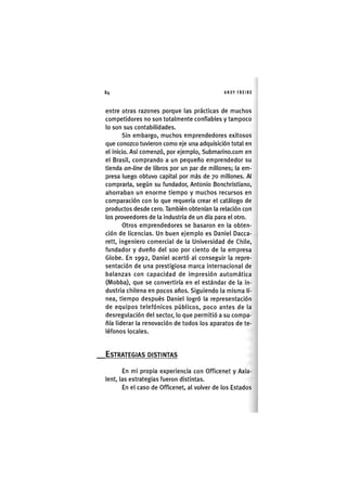 Z|84 ANDY FREIRE
entre otras razones porque las prácticas de muchos
competidores no son totalmente confiables y tampoco
lo son sus contabilidades.
Sin embargo, muchos emprendedores exitosos
que conozco tuvieron como eje una adquisición total en
el inicio. Así comenzó, por ejemplo, Submarino.com en
el Brasil, comprando a un pequeño emprendedor su
tienda on-line de libros por un par de millones; la em-
presa luego obtuvo capital por más de 70 millones. Al
comprarla, según su fundador, Antonio Bonchristiano,
ahorraban un enorme tiempo y muchos recursos en
comparación con lo que requería crear el catálogo de
productos desde cero. También obtenían la relación con
los proveedores de la industria de un día para el otro.
Otros emprendedores se basaron en la obten-
ción de licencias. Un buen ejemplo es Daniel Dacca-
rett, ingeniero comercial de la Universidad de Chile,
fundador y dueño del 100 por ciento de la empresa
Globe. En 1992, Daniel acertó al conseguir la repre-
sentación de una prestigiosa marca internacional de
balanzas con capacidad de impresión automática
(Mobba), que se convertiría en el estándar de la in-
dustria chilena en pocos años. Siguiendo la misma lí-
nea, tiempo después Daniel logró la representación
de equipos telefónicos públicos, poco antes de la
desregulación del sector, lo que permitió a su compa-
ñía liderar la renovación de todos los aparatos de te-
léfonos locales.
ESTRATEGIAS DISTINTAS
En mi propia experiencia con Officenet y Axia-
lent, las estrategias fueron distintas.
En el caso de Officenet, al volver de los Estados
 