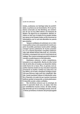 I'ASIÓNPOR EMPRENDER 85
Unidos, analizamos con Santiago todas las posibili-
dades. La primera era ser licenciatarios. Por lo que ha-
bíamos conversado con Tom Stemberg, nos convenci-
mos de que era muy difícil obtener una franquicia de
Staples o de alguno de sus competidores. Además, te-
níamos en claro que el modelo de las grandes tiendas
que operan en los Estados Unidos no iba a funcionar en
Latinoamérica, por lo cual esta alternativa nos parecía
poco atractiva.
Tampoco contábamos de antemano con un clien-
te que pudiese actuar como auspiciante de nuestro pro-
yecto. Era posible, para lanzar nuestro primer catàlogo,
conseguir aportes publicitarios de muchos proveedo-
les, en su mayoría importantes compañías multinacio-
nales (3M, Hewlett Packard, Microsoft, etc.). De hecho,
lo hicimos y recaudamos tres veces el costo total de ese
catálogo. Pero nuestra estrategia general de entrada al
mercado no podía basarse en esta alternativa.
Analizamos entonces a varios competidores,
pensando en una adquisición. Muchos de ellos tenían
más de veinte años en la plaza y un desarrollo relativa-
mente bueno de su marca. Pero, en general, eran pe-
(jueñas empresas donde era muy marcada la impronta
personal de sus dueños. Cambiar esa cultura iba a ser
muy difícil y, por lo tanto, reemplazar al antiguo propie-
tario para hacernos cargo sería muy complicado. Ade-
más, cuando queríamos obtener la información conta-
ble y financiera, de modo tal que nuestros inversores
pudieran aprobar la transacción, se hacía prácticamen-
te imposible acceder a datos confiables.
Nos decidimos entonces por la estrategia de
lanzar la operación desde cero, sin atajos. Esto hizo
(|ue cometiésemos muchos errores. De todos modos,
IIKO pensando que fue la estrategia correcta. A los do-
• » meses ya teníamos el volumen del principal jugador
 