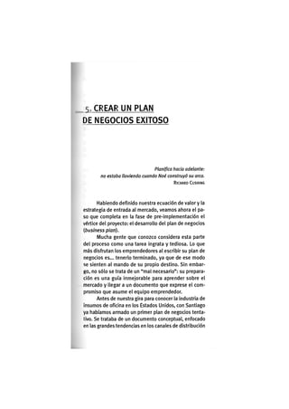 C R E A R U N P L A N
DE N E G O C I O S E X I T O S O
Planipca hada adelante:
no estaba lloviendo cuando Noé construyó su arca.
RICHARD CUSHING
Habiendo definido nuestra ecuación de valor y la
estrategia de entrada al mercado, veamos ahora el pa-
so que completa en la fase de pre-implementación el
vértice del proyecto: el desarrollo del plan de negocios
{business plan).
Mucha gente que conozco considera esta parte
del proceso como una tarea ingrata y tediosa. Lo que
más disfrutan los emprendedores al escribir su plan de
negocios es... tenerlo terminado, ya que de ese modo
se sienten al mando de su propio destino. Sin embar-
go, no sólo se trata de un "mal necesario": su prepara-
ción es una guía inmejorable para aprender sobre el
mercado y llegar a un documento que exprese el com-
promiso que asume el equipo emprendedor.
Antes de nuestra gira para conocer la industria de
insumos de oficina en los Estados Unidos, con Santiago
ya habíamos armado un primer plan de negocios tenta-
tivo. Se trataba de un documento conceptual, enfocado
en las grandes tendencias en los canales de distribución
 