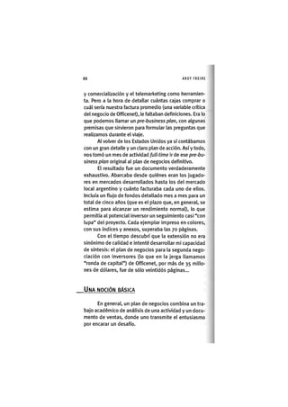 Z|88 ANDY FREIRE
y comercialización y el telemarketing como herramien-
ta. Pero a la hora de detallar cuántas cajas comprar o
cuál sería nuestra factura promedio (una variable crítica
del negocio de Officenet), le faltaban definiciones. Era lo
que podemos llamar un pre-business plan, con algunas
premisas que sirvieron para formular las preguntas que
realizamos durante el viaje.
Al volver de los Estados Unidos ya sí contábamos
con un gran detalle y un claro plan de acción. Así y todo,
nos tomó un mes de actividad full-time ir de ese pre-bu-
siness plan original al plan de negocios definitivo.
El resultado fue un documento verdaderamente
exhaustivo. Abarcaba desde quiénes eran los jugado-
res en mercados desarrollados hasta los del mercado
local argentino y cuánto facturaba cada uno de ellos.
Incluía un flujo de fondos detallado mes a mes para un
total de cinco años (que es el plazo que, en general, se
estima para alcanzar un rendimiento normal), lo que
permitía al potencial inversor un seguimiento casi "con
lupa" del proyecto. Cada ejemplar impreso en colores,
con sus índices y anexos, superaba las 70 páginas.
Con el tiempo descubrí que la extensión no era
sinónimo de calidad e intenté desarrollar mi capacidad
de síntesis: el plan de negocios para la segunda nego-
ciación con inversores (lo que en la jerga llamamos
"ronda de capital") de Officenet, por más de 35 millo-
nes de dólares, fue de sólo veintidós páginas...
_UNA NOCIÓN BÁSICA
En general, un plan de negocios combina un tra-
bajo académico de análisis de una actividad y un docu-
mento de ventas, donde uno transmite el entusiasmo
por encarar un desafío.
 