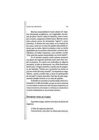 I'ASIÓN POR EMPRENDER 89
Muchos emprendedores hacen planes de nego-
cios demasiado académicos, con inagotables secuen-
cias de datos "duros" sobre la industria, como si esto,
por sí mismo, asegurase el éxito futuro. Muchas veces,
estos planes pecan de demasiado "agrios" y poco
atractivos. El destino de esas hojas, en la mayoría de
los casos, suele ser el cesto de papeles del posible in-
versor que se visita. Quien lo empieza a leer se siente
apabullado por la excesiva información y termina abu-
rriéndose, sin hallar respuesta a una cuestión crucial:
"¿Por qué este equipo emprendedor va a tener éxito?".
En el extremo opuesto están quienes preparan
sus planes de negocios teniendo como único foco ven-
der el proyecto. En cuanto uno profundiza en algunos
conceptos, el plan se desmorona. Las cifras financieras
tienen poco o ningún sustento y cuando uno les pregun-
ta, por ejemplo, "¿Cómo vas a aumentar tus ventas un
/»oo por ciento del 2005 al 2006?", la respuesta es vaga:
"Bueno... vamos a vender más, a crecer en participación
de mercado" o frases parecidas. Este tipo de plan segu-
ramente también termine en un cesto de papeles.
El desafío es encontrar un punto medio entre la in-
formación y el afán de vender, ya que UN PLAN DE NEGOCIOS
I S UN DOCUMENTO DE VENTAS QUE TIENE POR OBJETO TRANSMITIR A UN
POSIBLE ACCIONISTA EL ENTUSIASMO Y EL POTENCIAL DE CONCRECIÓN DE
UN EQUIPO EMPRENDEDOR EN UNA ACTIVIDAD ESPECÍFICA.
DISTINTOS TIPOS DE PLANES
A grandes rasgos, existen tres tipos de planes de
negocios:
1) Plan de negocios ejecutivo
Comúnmente, este plan se utiliza para bancos.
 