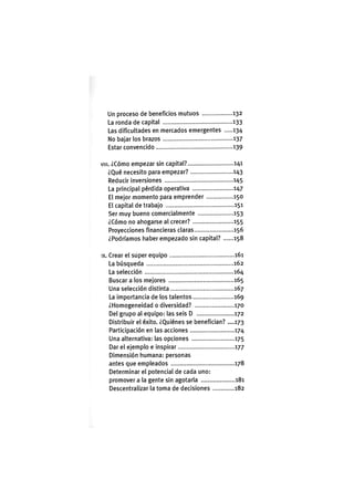 Un proceso de beneficios mutuos 132
La ronda de capital 133
Las dificultades en mercados emergentes 134
No bajar los brazos ..137
Estar convencido 139
VIII. ¿Cómo empezar sin capital? 141
¿Qué necesito para empezar? 143
Reducir inversiones 145
La principal pérdida operativa 147
El mejor momento para emprender 150
El capital de trabajo 151
Ser muy bueno comercialmente 153
¿Cómo no ahogarse al crecer? 155
Proyecciones financieras claras 156
¿Podríamos haber empezado sin capital? 158
IX. Crear el super equipo 161
La búsqueda 162
La selección 164
Buscar a los mejores 165
Una selección distinta 167
La importancia de los talentos 169
¿Homogeneidad o diversidad? 170
Del grupo al equipo: las seis D 172
Distribuir el éxito. ¿Quiénes se benefician? ....173
Participación en las acciones 174
Una alternativa: las opciones 175
Dar el ejemplo e inspirar 177
Dimensión humana: personas
antes que empleados 178
Determinar el potencial de cada uno:
promover a la gente sin agotarla 181
Descentralizar la toma de decisiones 182
 
