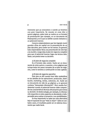 Z|90 ANDY FREIRE
inversores que ya conocemos o cuando ya tenemos
una gran trayectoria. Se resume en unas diez a
quince páginas; sobre todo se realiza en un formato
de presentación (por ejemplo, en un documento de
Powerpoint) y es lo que se exhibe cuando visitamos a
un potencial inversor.
Conozco emprendedores que han logrado reunir
grandes cifras de capital con la presentación de un
plan ejecutivo, pero suelen ser los menos. En general,
todo emprendedor lleva una presentación de este tipo
a la reunión y luego deja el plan de negocios completo
para que el potencial inversor haga una lectura deta-
llada y así pueda tomar su decisión.
2) El plan de negocios completo
Es el formato más común. Suele ser un docu-
mento de entre quince y cuarenta y cinco páginas que
incluye todos los pasos normales de un plan de nego-
cios, como lo veremos a continuación en este capítulo.
3) El plan de negocios operativo
Este plan es útil cuando hace falta zambullirse
en los detalles de las operaciones: producción, distri-
bución, marketing, ventas, cobranzas, etc. Suele ser
un documento de más de 45 páginas y, en general,
contiene "demasiada información". Pero resulta fun-
damental cuando el potencial inversor debe compren-
der las características técnicas del proyecto para tomar
su decisión. En biotecnología, por ejemplo, la informa-
ción requerida en estos aspectos es abundante e indis-
pensable para evaluar el proyecto y sus posibilidades.
Es muy importante no optar por esta alternativa
bajo el supuesto de que "más es mejor". Salvo en con-
tados casos, el resultado puede ser un extenso docu-
mento que nadie leerá.
 