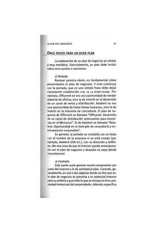 I'ASIÓNPOR EMPRENDER 9 1
ONCE PASOS PARA UN BUEN PLAN
La elaboración de un plan de negocios es simple
y muy metódica. Esencialmente, un plan debe incluir
estos once puntos o secciones:
1) Portada
Aunque parezca obvio, es fundamental cómo
presentamos el plan de negocios. Y esto comienza
con la portada, que en una simple frase debe dejar
c l a r a m e n t e e s t a b l e c i d o CUÁL ES LA OPORTUNIDAD. Por
ejemplo, Officenet no era una oportunidad de vender
material de oficina, sino la de invertir en el desarrollo
de un canal de venta y distribución. Axialent no era
una oportunidad de tratar temas humanos, sino la de
Invertir en la industria de consultoría. El plan de ne-
gocios de Officenet se llamaba "Officenet. Desarrollo
(le un canal de distribución semicautivo para empre-
sas en el Mercosur". El de Axialent se llamaba "Axia-
lent: Oportunidad en el mercado de consultoría y en-
trenamiento corporativo".
En general, la portada se completa con un texto
con el nombre de la empresa si ya está creada (por
«Jemplo, Axialent USA Inc.), con su dirección y teléfo-
no. iNo sea cosa de que el inversor quede entusiasma-
do con el plan de negocios y después no sepa dónde
encontrarnos!
2) Contrato
Este punto suele generar mucho compromiso por
parte del inversor y le da seriedad al plan. Consiste, ge-
neralmente, en una o dos páginas donde se dice que es-
to plan de negocios se presenta a un potencial inversor
para su análisis y que todo lo que se incluye en él es pro-
piedad intelectual del emprendedor. Además especifica
 