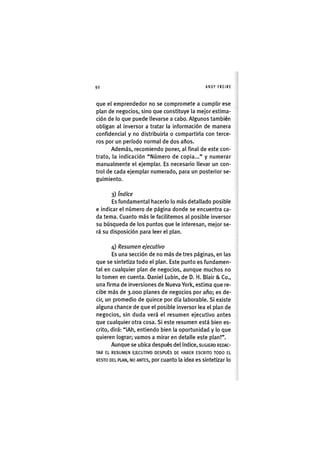 Z|92 ANDY FREIRE
que el emprendedor no se compromete a cumplir ese
plan de negocios, sino que constituye la mejor estima-
ción de lo que puede llevarse a cabo. Algunos también
obligan al inversor a tratar la información de manera
confidencial y no distribuirla o compartirla con terce-
ros por un período normal de dos años.
Además, recomiendo poner, al final de este con-
trato, la indicación "Número de copia..." y numerar
manualmente el ejemplar. Es necesario llevar un con-
trol de cada ejemplar numerado, para un posterior se-
guimiento.
3) índice
Es fundamental hacerlo lo más detallado posible
e indicar el número de página donde se encuentra ca-
da tema. Cuanto más le facilitemos al posible inversor
su búsqueda de los puntos que le interesan, mejor se-
rá su disposición para leer el plan.
4) Resumen ejecutivo
Es una sección de no más de tres páginas, en las
que se sintetiza todo el plan. Este punto es fundamen-
tal en cualquier plan de negocios, aunque muchos no
lo tomen en cuenta. Daniel Lubin, de D. H. Blair & Co.,
una firma de inversiones de Nueva Yorl<, estima que re-
cibe más de 3.000 planes de negocios por año; es de-
cir, un promedio de quince por día laborable. Si existe
alguna chance de que el posible inversor lea el plan de
negocios, sin duda verá el resumen ejecutivo antes
que cualquier otra cosa. Si este resumen está bien es-
crito, dirá: "iAh, entiendo bien la oportunidad y lo que
quieren lograr; vamos a mirar en detalle este plan!".
Aunque se ubica después del índice, SUGIERO REDAC-
TAR EL RESUMEN EJECUTIVO DESPUÉS DE HABER ESCRITO TODO EL
RESTO DEL PLAN, NO ANTES, por cuanto la idea es sintetizar lo
 