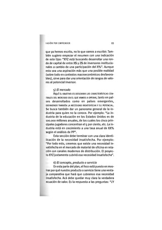I'ASIÓNPOR EMPRENDER 93
que ya hemos escrito, no lo que vamos a escribir. Tam-
bién sugiero empezar el resumen con una indicación
de este tipo: "XYZ está buscando desarrollar una ron-
da de capital de entre X$ y Z$ de inversores institucio-
nales a cambio de una participación del X%". Aunque
esto sea una aspiración más que una posible realidad
(sobre todo en contextos macroeconómicos desfavora-
bles), sirve para dar una orientación de rangos de valo-
res al potencial inversor.
5) El mercado
Aquí EL OBJETIVO ES DESCRIBIR LAS CARACTERÍSTICAS CEN-
TRALES DEL MERCADO EN EL QUE VAMOS A OPERAR, tantO en paí-
ses desarrollados como en países emergentes,
DEFINIENDO TAMBIÉN LA NECESIDAD INSATISFECHA Y SU POTENCIAL.
Se busca también dar un panorama general de la in-
dustria para quien no la conoce. Por ejemplo: "La in-
dustria de la educación en los Estados Unidos es de
100.000 millones anuales, de los cuales los cinco prin-
cipales jugadores concentran el 5 por ciento, etc. La in-
dustria está en crecimiento a una tasa anual de XX%
según el análisis de PP".
Esta sección debe terminar con una clara identi-
licación de la necesidad insatisfecha. Por ejemplo:
"Por todo esto, creemos que existe una necesidad in-
satisfecha en el mercado de material de oficina en rela-
ción con canales modernos de distribución. El proyec-
to XYZ justamente cubrirá esa necesidad insatisfecha".
6) El concepto, producto o servido
En esta parte del plan, el foco está puesto en mos-
trar por qué nuestro producto o servicio tiene una venta-
jo comparativa que hará que cubramos esa necesidad
Insatisfecha. Acá debe quedar muy clara la verdadera
ocuación de valor. Es la respuesta a las preguntas: "¿Y
 