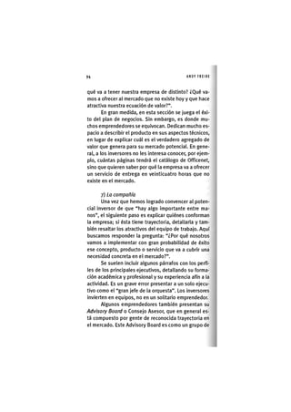 Z|94 ANDY FREIRE
qué va a tener nuestra empresa de distinto? ¿Qué va-
mos a ofrecer al mercado que no existe hoy y que hace
atractiva nuestra ecuación de valor?".
En gran medida, en esta sección se juega el éxi-
to del plan de negocios. Sin embargo, es donde mu-
chos emprendedores se equivocan. Dedican mucho es-
pacio a describir el producto en sus aspectos técnicos,
en lugar de explicar cuál es el verdadero agregado de
valor que genera para su mercado potencial. En gene-
ral, a los inversores no les interesa conocer, por ejem-
plo, cuántas páginas tendrá el catálogo de Officenet,
sino que quieren saber por qué la empresa va a ofrecer
un servicio de entrega en veinticuatro horas que no
existe en el mercado.
7) La compañía
Una vez que hemos logrado convencer al poten-
cial inversor de que "hay algo importante entre ma-
nos", el siguiente paso es explicar quiénes conforman
la empresa; si ésta tiene trayectoria, detallarla y tam-
bién resaltar los atractivos del equipo de trabajo. Aquí
buscamos responder la pregunta: "¿Por qué nosotros
vamos a implementar con gran probabilidad de éxito
ese concepto, producto o servicio que va a cubrir una
necesidad concreta en el mercado?".
Se suelen incluir algunos párrafos con los perfi-
les de los principales ejecutivos, detallando su forma-
ción académica y profesional y su experiencia afín a la
actividad. Es un grave error presentar a un solo ejecu-
tivo como el "gran jefe de la orquesta". Los inversores
invierten en equipos, no en un solitario emprendedor.
Algunos emprendedores también presentan su
Advisory Board o Consejo Asesor, que en general es-
tá compuesto por gente de reconocida trayectoria en
el mercado. Este Advisory Board es como un grupo de
 