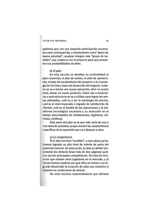 I'ASIÓNPOR EMPRENDER 95
padrinos que con una pequeña participación acciona-
ria como contrapartida, o simplemente como "gesto de
buena voluntad", aceptan integrar este "grupo de no-
tables" que colabora con el proyecto para que aumen-
ten sus probabilidades de éxito.
8) El plan
En esta sección se detallan en profundidad el
plan comercial, el plan de ventas, el plan de operacio-
nes, el plan de escalamiento del proyecto y la cronolo-
gía de los hitos clave del desarrollo del negocio. Cuán-
do se va a iniciar una nueva operación, abrir un nuevo
local, lanzar un nuevo producto. Cómo van a evolucio-
nar y qué estructura se va a utilizar para lograr las ven-
las planeadas, cuál va a ser la estrategia de precios,
cuál es el nivel esperado o logrado de satisfacción de
clientes, cuál es el detalle de las operaciones y la pla-
taforma tecnológica necesaria y su evolución en el
(lempo (necesidades de instalaciones, logísticas, sis-
lemas, etcétera).
Esta parte del plan es la que más varía de una a
olra rama de actividad, ya que resume las características
específicas de la operación que va a llevarse a cabo.
9) La competencia
Si el plan fue bien "vendido", a esta altura ya ha
liremos logrado un alto nivel de interés de parte de
potencial inversor. En este punto, la idea es definir bre
vcmente (no debería llevar más de dos páginas) quié
nos son los principales competidores. Se trata de reco
nocer que existen otros jugadores en el mercado, y a
mismo tiempo explicar por qué ellos no tienen y no lo
Hinrán desarrollar la ecuación de valor que nosotros s
«iHtamos en condiciones de ofrecer.
He visto muchos emprendedores que afirman
 