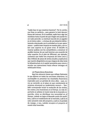 Z|96 ANDY FREIRE
"nadie liace lo que nosotros hacemos". Por lo común,
esa frase es perfecta... para generar la total descon-
fianza del inversor. En la realidad, nadie hace algo tan
novedoso hasta el punto de que ningún otro pueda ha-
cer nada parecido. La eventual reacción de un jugador
en el mismo rubro —o incluso de una industria indirec-
tamente relacionada con la actividad en la que opera-
remos— podría tener impacto en nuestro plan, y no cu-
brir este aspecto es un grave error. El desafío es
mostrar quiénes son los competidores y convencer al
posible inversor de por qué tenemos una ecuación de
valor superior. En el plan de Officenet, por ejemplo,
contamos que había tres empresas de entre cinco y
diez millones de pesos de ventas anuales y explicamos
que nuestro diagnóstico era que ninguna de ellas tenía
la infraestructura ni el capital necesarios para crecer y
escalar sus operaciones hasta ofrecer entregas en
veinticuatro horas.
lo) Proyecciones financieras
Aquí los números tienen que reflejar fielmente
lo que dijimos en todas las secciones anteriores. Lo
aconsejable es presentar los resultados financieros
esperados para un período de cinco años —que, co-
mo ya comenté, es el plazo en que comúnmente la
empresa alcanzará su rendimiento normal—. Tam-
bién corresponde incluir la evolución de las ventas,
los costos y las inversiones en el tiempo. Lo más im-
portante es señalar el monto total de la inversión re-
querida, cómo se distribuye esa necesidad en el
tiempo, cuándo se logra el deseado punto de equili-
brio, cuál es el rendimiento de la inversión, cuál es el
valor presente neto del proyecto y cuál es el período
de repago, o sea, cuándo recupera el proyecto el
monto total invertido.
 