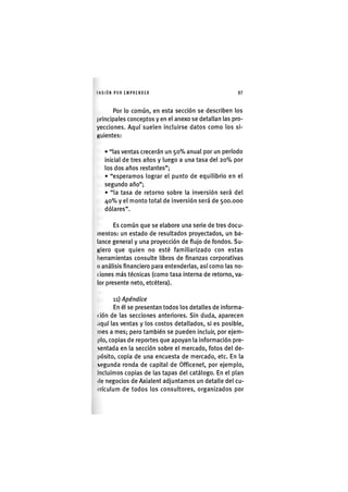 I'ASIÓNPOR EMPRENDER 97
Por lo común, en esta sección se describen los
principales conceptos y en el anexo se detallan las pro-
yecciones. Aquí suelen incluirse datos como los si-
Kuientes:
• "las ventas crecerán un 5 0 % anual por un período
inicial de tres años y luego a una tasa del 2 0 % por
los dos años restantes";
• "esperamos lograr el punto de equilibrio en el
segundo año";
• "la tasa de retorno sobre la inversión será del
4 0 % y el monto total de inversión será de 500.000
dólares".
Es común que se elabore una serie de tres docu-
mentos: un estado de resultados proyectados, un ba-
lance general y una proyección de flujo de fondos. Su-
Kiero que quien no esté familiarizado con estas
herramientas consulte libros de finanzas corporativas
o análisis financiero para entenderlas, así como las no-
(iones más técnicas (como tasa interna de retorno, va-
lor presente neto, etcétera).
11) Apéndice
En él se presentan todos los detalles de informa-
( ión de las secciones anteriores. Sin duda, aparecen
tiquí las ventas y los costos detallados, si es posible,
mes a mes; pero también se pueden incluir, por ejem-
plo, copias de reportes que apoyan la información pre-
sentada en la sección sobre el mercado, fotos del de-
pósito, copia de una encuesta de mercado, etc. En la
segunda ronda de capital de Officenet, por ejemplo.
Incluimos copias de las tapas del catálogo. En el plan
(le negocios de Axialent adjuntamos un detalle del cu-
irículum de todos los consultores, organizados por
 