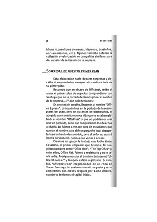 Z|98 ANDY FREIRE
idioma (consultores alemanes, hispanos, brasileños,
norteamericanos, etc.). Algunos también detallan la
cotización y valorización de compañías similares para
dar un valor de referencia de la empresa.
SORPRESAS DE NUESTRO PRIMER PLAN
Esta elaboración suele deparar sorpresas y de-
safíos al emprendedor, en especial cuando se trata de
su primer plan.
Recuerdo que en el caso de Officenet, recién al
armar el primer plan de negocios comprendimos con
Santiago que en la portada debíamos poner el nombre
de la empresa... iY aún no lo teníamos!
En una sesión creativa, llegamos al nombre "Offi-
ce Express". Lo imprimimos en la portada de los ejem-
plares del plan, pero un día antes de distribuirlos, el
abogado que consultamos nos dijo que ya estaba regis-
trado el nombre "OfixPress" y que no podríamos usar
uno tan parecido, salvo que compráramos los derechos
al dueño. Lo fuimos a ver, con cara de estudiantes que
querían el nombre para abrir un pequeño local de pape-
lería en un barrio desconocido, pero el señor no mostró
interés en venderlo. Tuvimos que volver a pensar.
Creamos un grupo de trabajo con Pablo Simón
Cassarino, el primer empleado que tuvimos. Ahí sur-
gieron nombres como "Office One", "The Top Office" y,
entre ellos, Office Net. Fuimos a registrarlo y no lo te-
nía nadie. Averiguamos por el dominio de Internet "of-
ficenet.com.ar" y tampoco estaba registrado. En cam-
bio, "officenet.com" era propiedad de un chico en
Texas. Santiago le envió un e-mail, negoció y se lo
compramos dos meses después por 2.000 dólares,
cuando ya teníamos el capital iniciaL
 