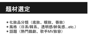 題材選定
＊化妝品分類（底妝、眼妝、唇妝）
＊風格（日系/韓系、透明感/帥氣感...etc.）
＊話題（熱門戲劇、歌手MV妝容）
 