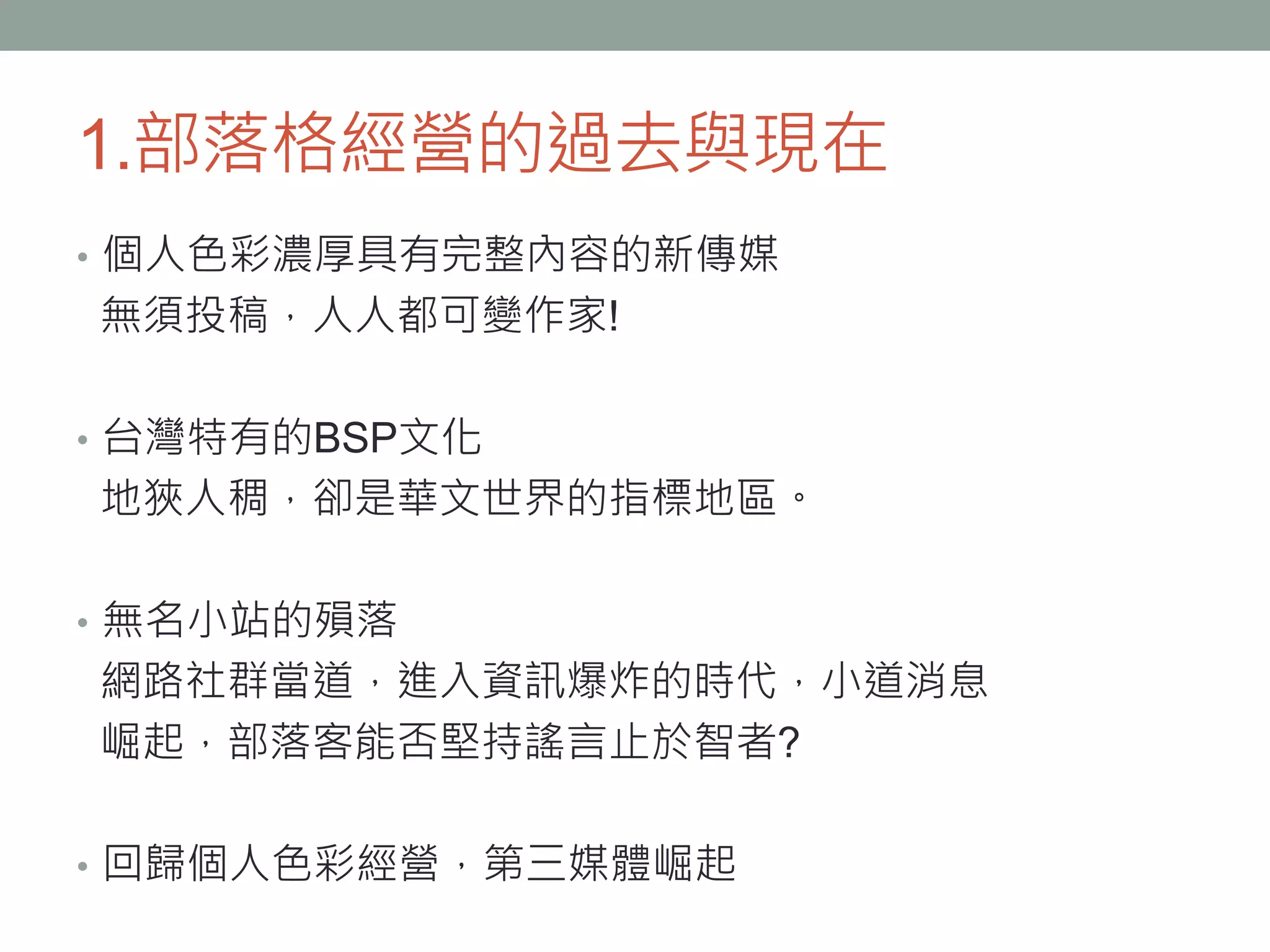 1.部落格經營的過去與現在
• 個人色彩濃厚具有完整內容的新傳媒
無須投稿，人人都可變作家!
• 台灣特有的BSP文化
地狹人稠，卻是華文世界的指標地區。
• 無名小站的殞落
網路社群當道，進入資訊爆炸的時代，小道消息
崛起，部落客能否堅持謠言止於智者?
• 回歸個人色彩經營，第三媒體崛起
 