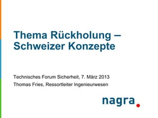 Thema Rückholung –
Schweizer Konzepte
Technisches Forum Sicherheit, 7. März 2013
Thomas Fries, Ressortleiter Ingenieurwesen
 