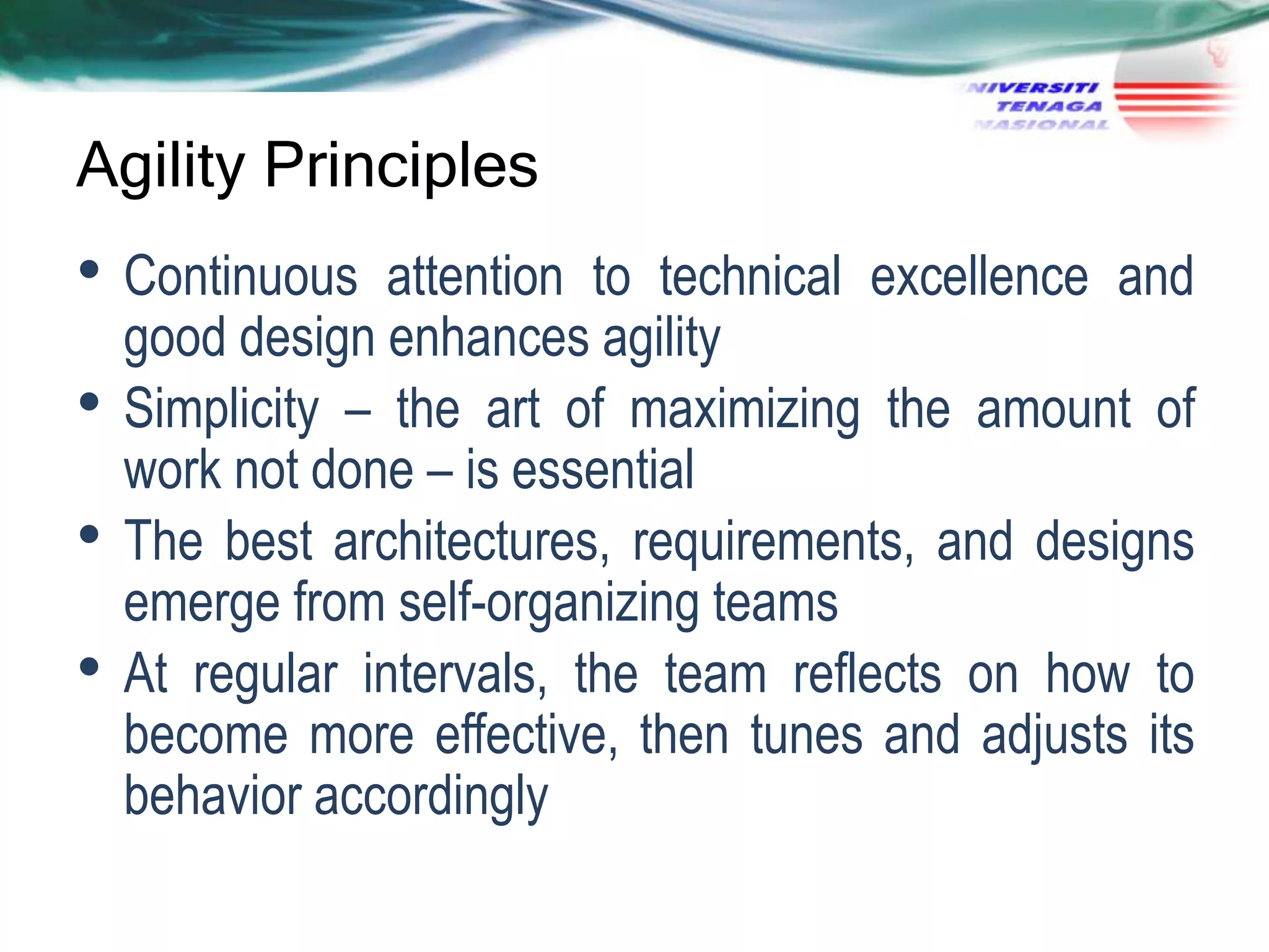 Agility Principles

• Continuous
•
•

•

attention to technical excellence and
good design enhances agility
Simplicity – the art of maximizing the amount of
work not done – is essential
The best architectures, requirements, and designs
emerge from self-organizing teams
At regular intervals, the team reflects on how to
become more effective, then tunes and adjusts its
behavior accordingly

 