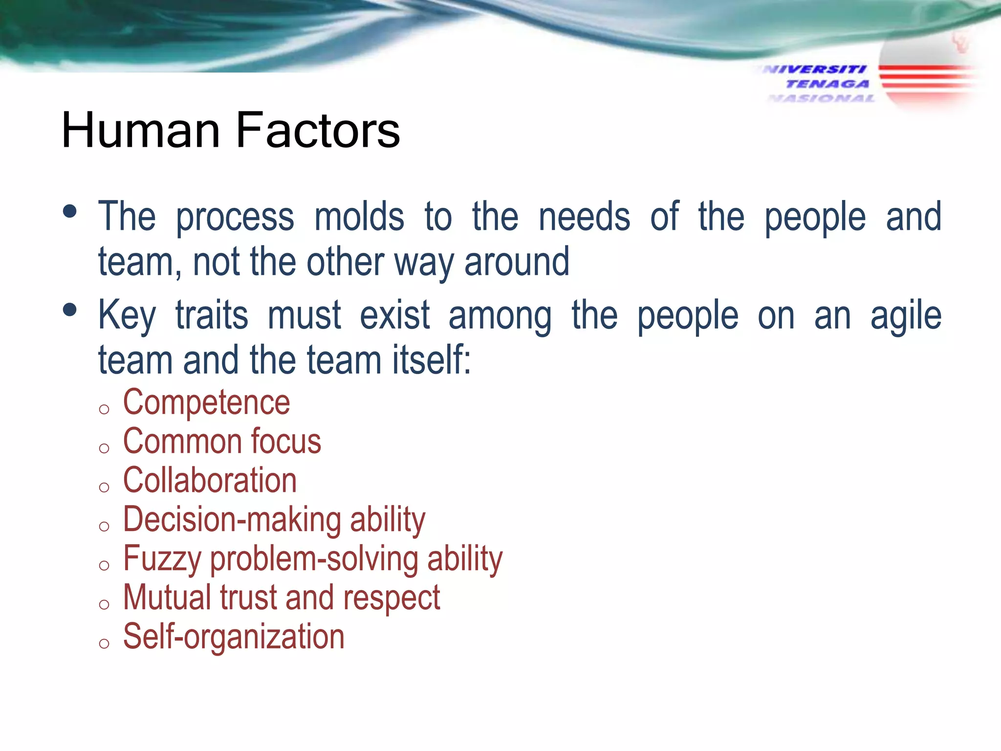 Human Factors

•
•

The process molds to the needs of the people and
team, not the other way around
Key traits must exist among the people on an agile
team and the team itself:
o
o
o
o

o
o
o

Competence
Common focus
Collaboration
Decision-making ability
Fuzzy problem-solving ability
Mutual trust and respect
Self-organization

 