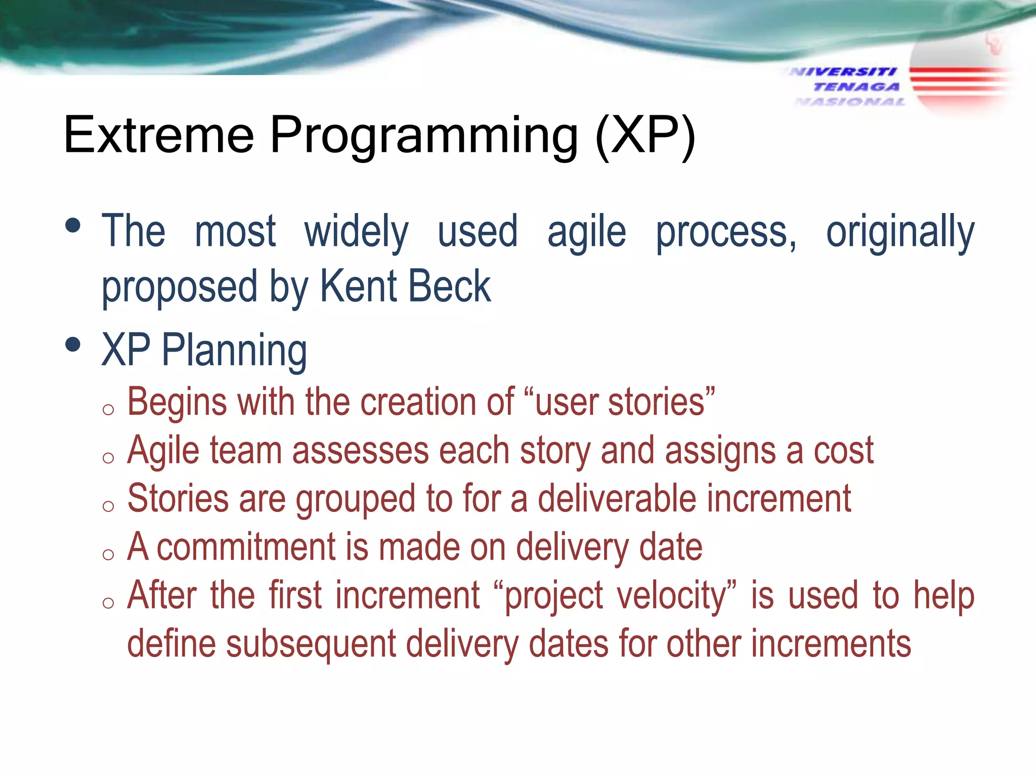 Extreme Programming (XP)

• The
•

most widely used agile process, originally
proposed by Kent Beck
XP Planning
Begins with the creation of ―user stories‖
o Agile team assesses each story and assigns a cost
o Stories are grouped to for a deliverable increment
o A commitment is made on delivery date
o After the first increment ―project velocity‖ is used to help
define subsequent delivery dates for other increments
o

 