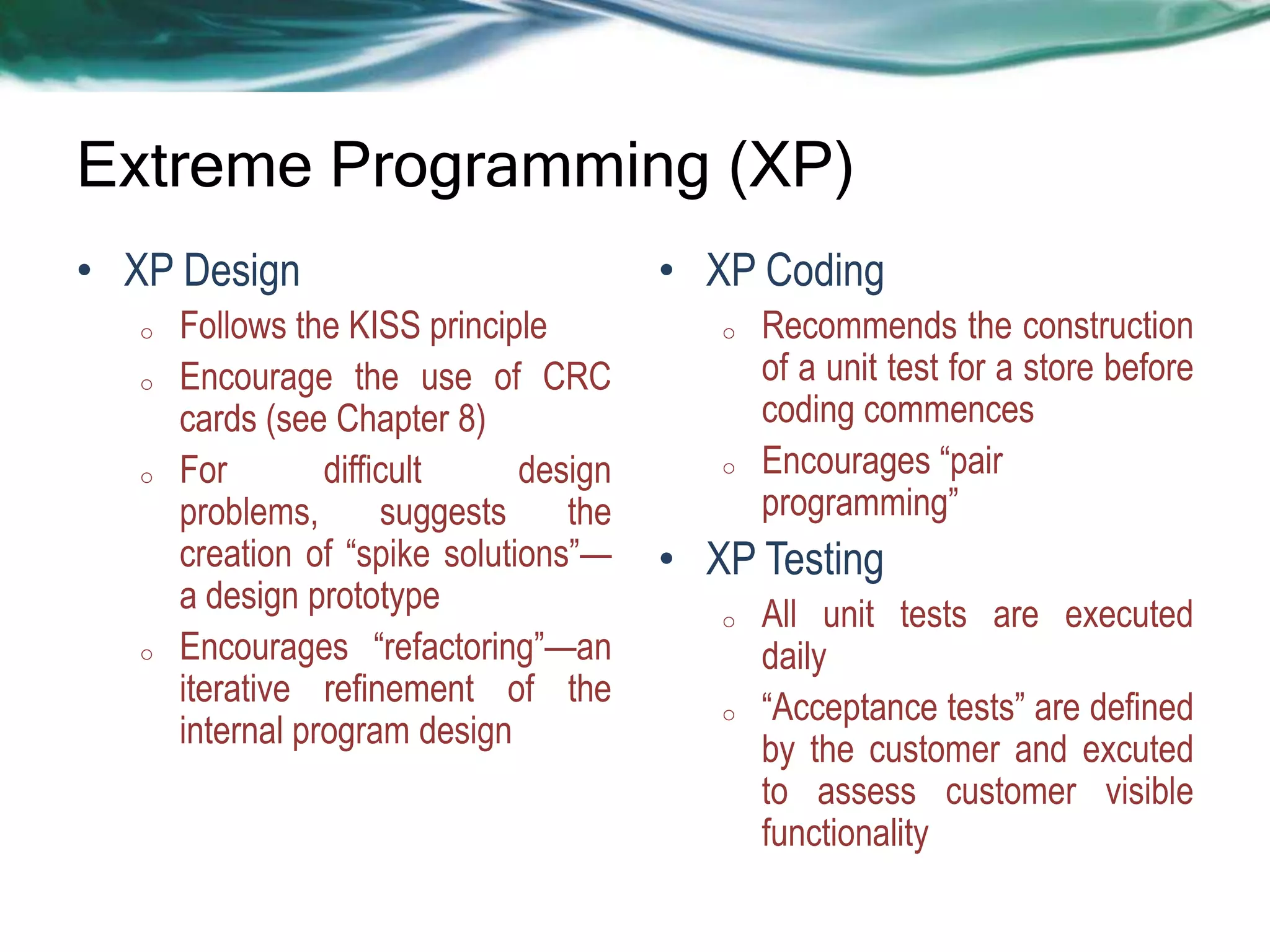 Extreme Programming (XP)
• XP Design
o
o

o

o

Follows the KISS principle
Encourage the use of CRC
cards (see Chapter 8)
For
difficult
design
problems,
suggests
the
creation of ―spike solutions‖—
a design prototype
Encourages ―refactoring‖—an
iterative refinement of the
internal program design

• XP Coding
o

o

Recommends the construction
of a unit test for a store before
coding commences
Encourages ―pair
programming‖

• XP Testing
o

o

All unit tests are executed
daily
―Acceptance tests‖ are defined
by the customer and excuted
to assess customer visible
functionality

 