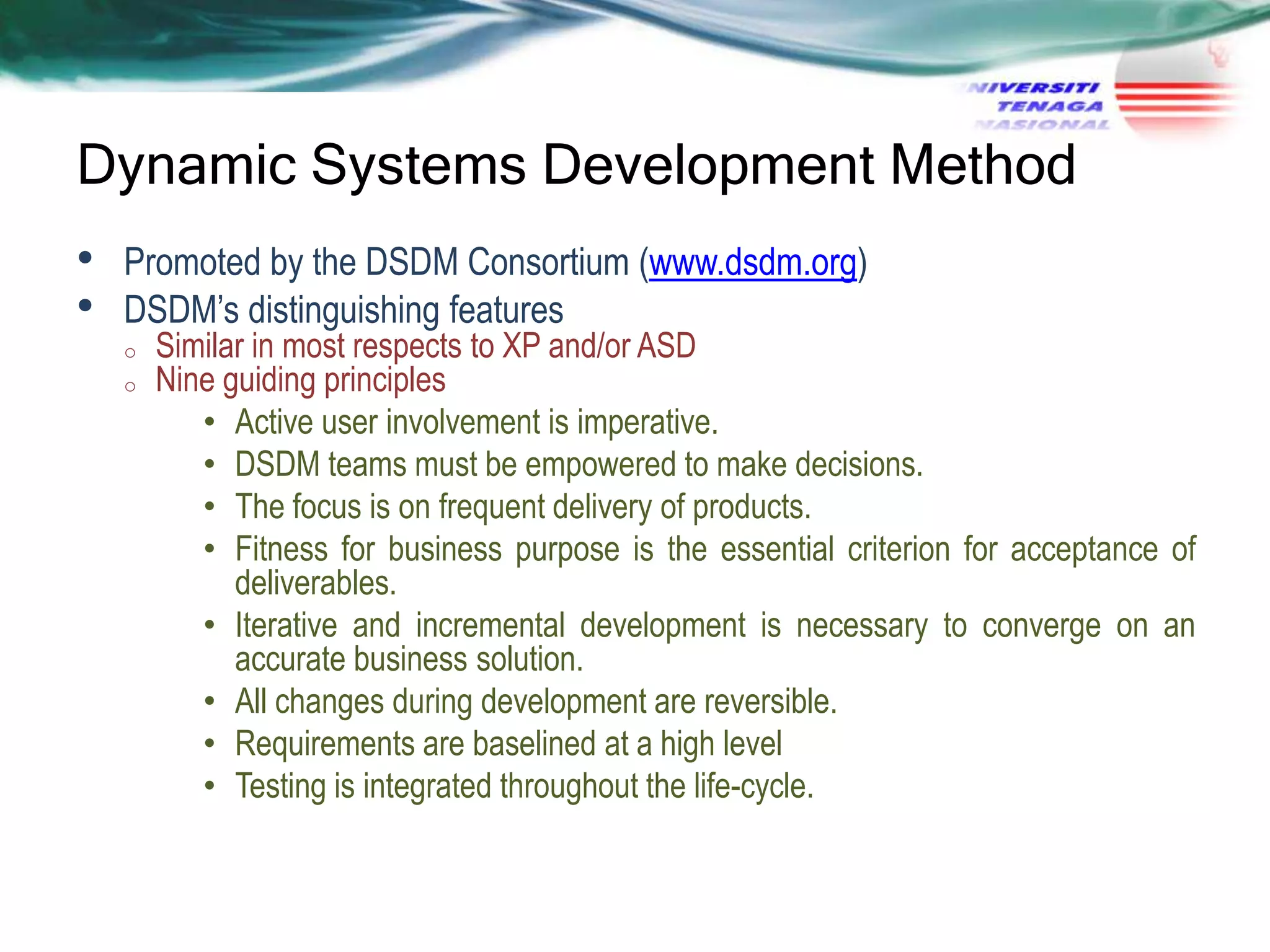 Dynamic Systems Development Method
•
•

Promoted by the DSDM Consortium (www.dsdm.org)
DSDM‘s distinguishing features
o
o

Similar in most respects to XP and/or ASD
Nine guiding principles
• Active user involvement is imperative.
• DSDM teams must be empowered to make decisions.
• The focus is on frequent delivery of products.
• Fitness for business purpose is the essential criterion for acceptance of
deliverables.
• Iterative and incremental development is necessary to converge on an
accurate business solution.
• All changes during development are reversible.
• Requirements are baselined at a high level
• Testing is integrated throughout the life-cycle.

 