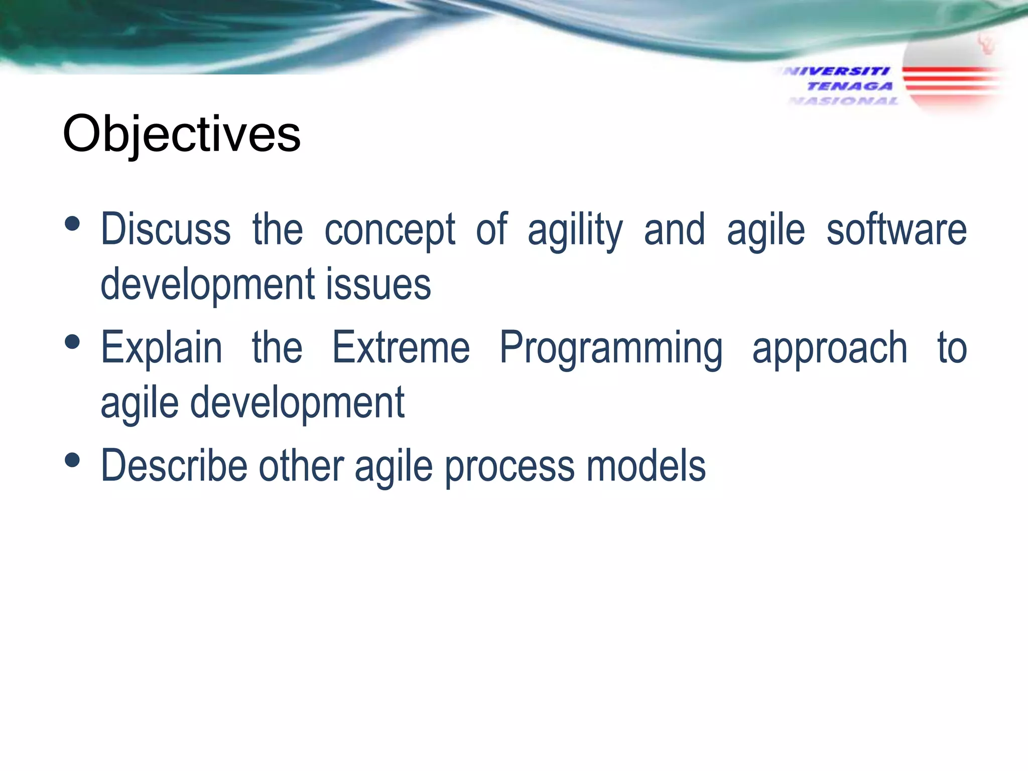 Objectives

• Discuss
•
•

the concept of agility and agile software
development issues
Explain the Extreme Programming approach to
agile development
Describe other agile process models

 