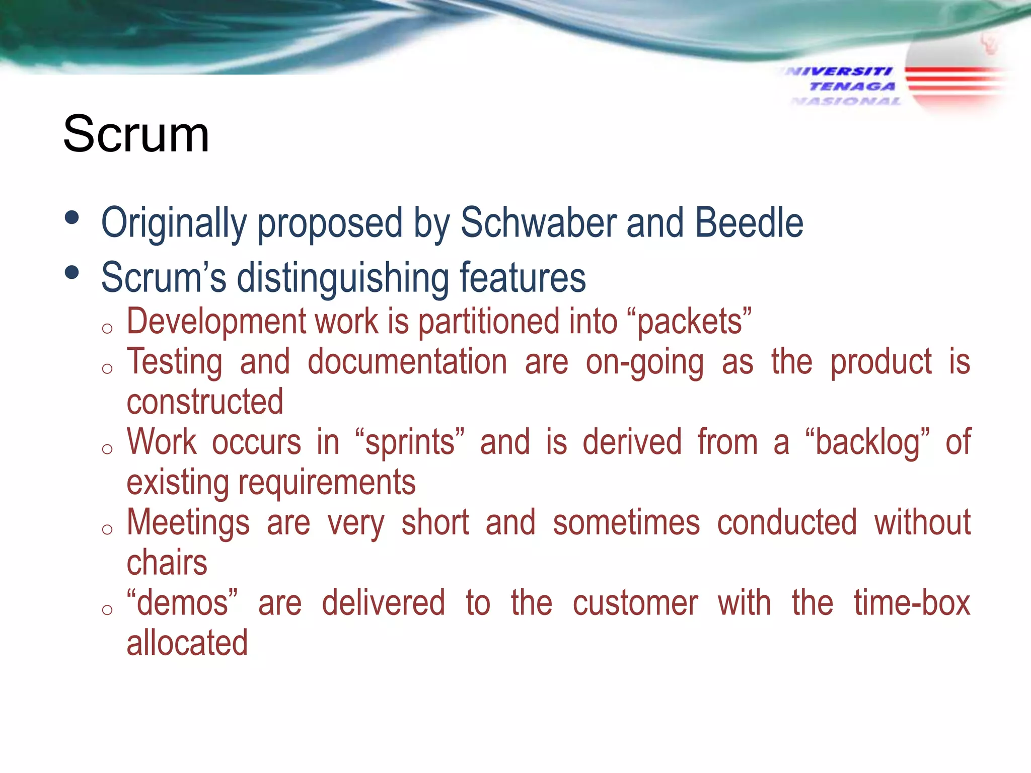 Scrum

•
•

Originally proposed by Schwaber and Beedle
Scrum‘s distinguishing features
o
o

o

o

o

Development work is partitioned into ―packets‖
Testing and documentation are on-going as the product is
constructed
Work occurs in ―sprints‖ and is derived from a ―backlog‖ of
existing requirements
Meetings are very short and sometimes conducted without
chairs
―demos‖ are delivered to the customer with the time-box
allocated

 