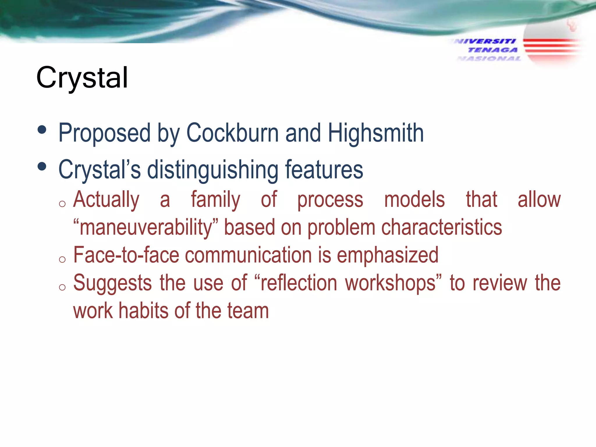Crystal

• Proposed by Cockburn and Highsmith
• Crystal‘s distinguishing features

Actually a family of process models that allow
―maneuverability‖ based on problem characteristics
o Face-to-face communication is emphasized
o Suggests the use of ―reflection workshops‖ to review the
work habits of the team
o

 