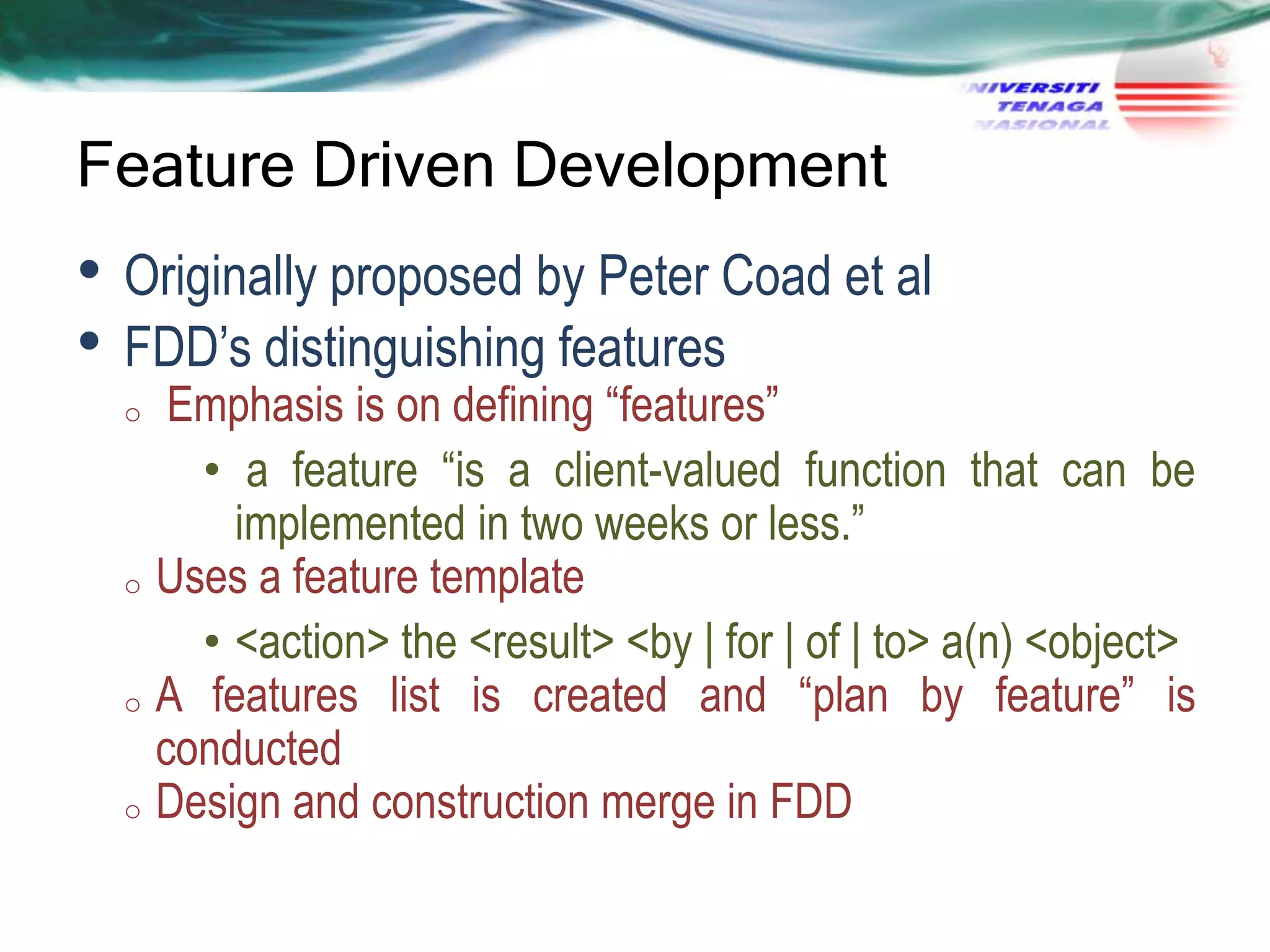 Feature Driven Development

• Originally proposed by Peter Coad et al
• FDD‘s distinguishing features

Emphasis is on defining ―features‖
• a feature ―is a client-valued function that can be
implemented in two weeks or less.‖
o Uses a feature template
• <action> the <result> <by | for | of | to> a(n) <object>
o A features list is created and ―plan by feature‖ is
conducted
o Design and construction merge in FDD
o

 