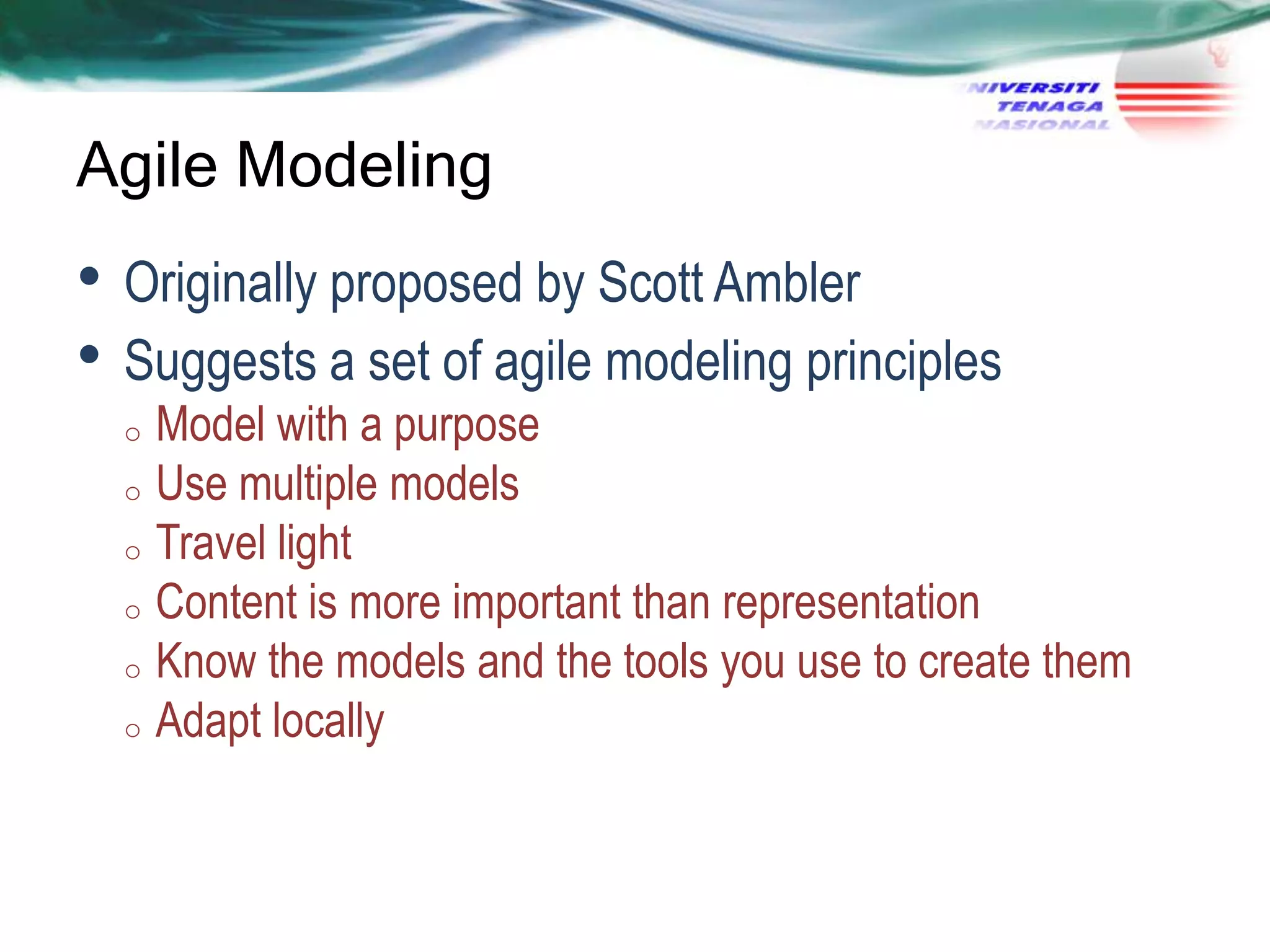 Agile Modeling

• Originally proposed by Scott Ambler
• Suggests a set of agile modeling principles

Model with a purpose
o Use multiple models
o Travel light
o Content is more important than representation
o Know the models and the tools you use to create them
o Adapt locally
o

 