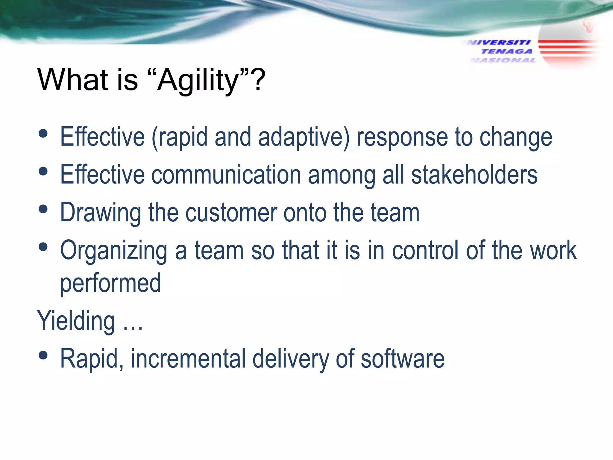 What is “Agility”?

• Effective (rapid and adaptive) response to change
• Effective communication among all stakeholders
• Drawing the customer onto the team
• Organizing a team so that it is in control of the work
performed
Yielding …
• Rapid, incremental delivery of software

 