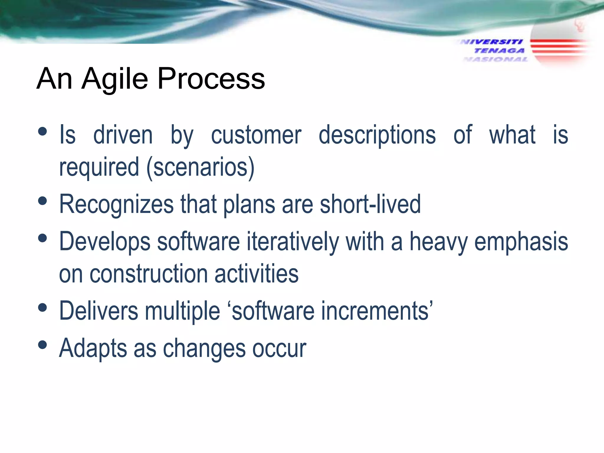 An Agile Process

• Is
•
•
•
•

driven by customer descriptions of what is
required (scenarios)
Recognizes that plans are short-lived
Develops software iteratively with a heavy emphasis
on construction activities
Delivers multiple ‗software increments‘
Adapts as changes occur

 