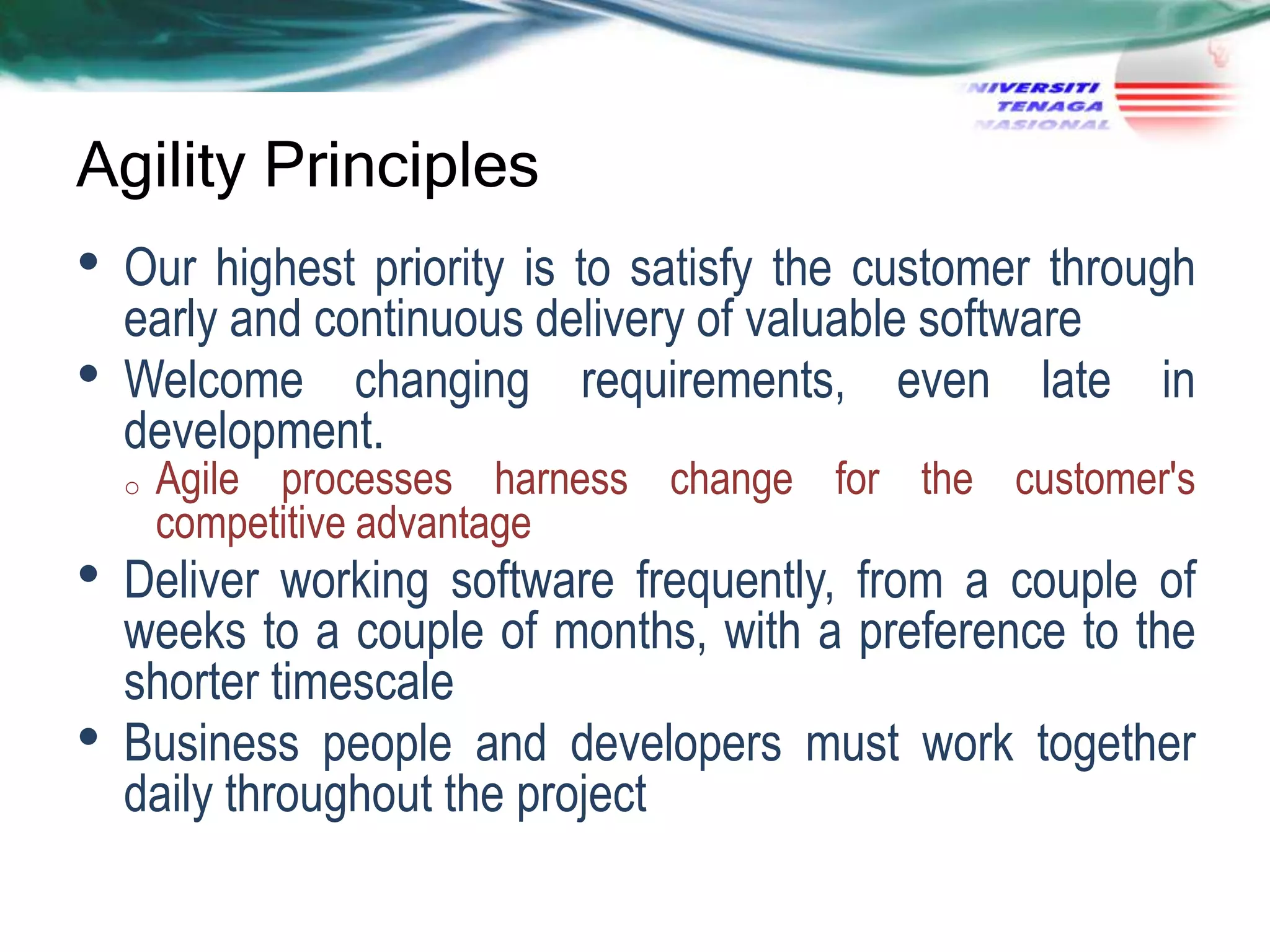 Agility Principles

•
•

Our highest priority is to satisfy the customer through
early and continuous delivery of valuable software
Welcome changing requirements, even late in
development.
o

•
•

Agile processes harness change for the customer's
competitive advantage

Deliver working software frequently, from a couple of
weeks to a couple of months, with a preference to the
shorter timescale
Business people and developers must work together
daily throughout the project

 