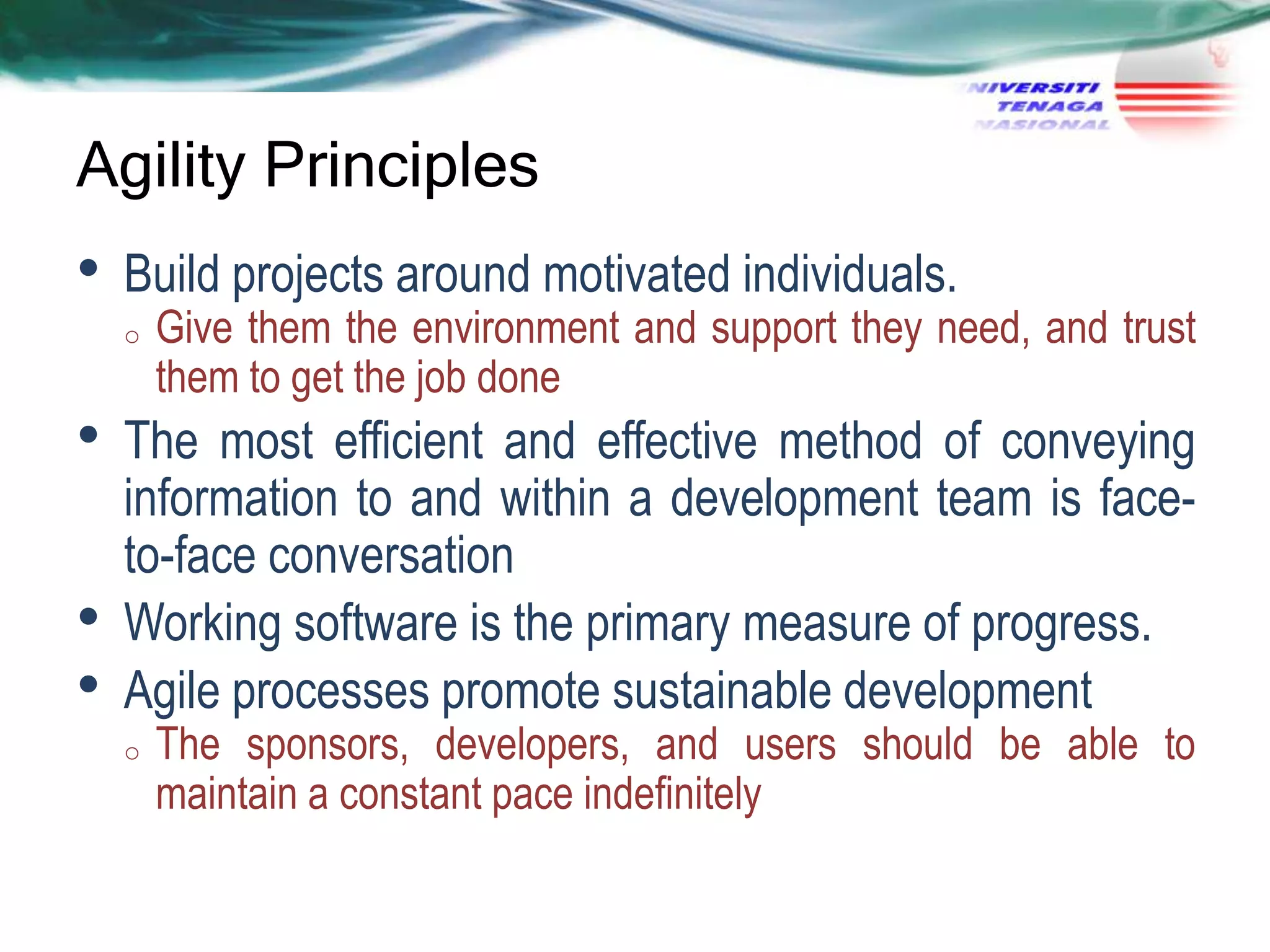 Agility Principles

•

Build projects around motivated individuals.
o

•
•
•

Give them the environment and support they need, and trust
them to get the job done

The most efficient and effective method of conveying
information to and within a development team is faceto-face conversation
Working software is the primary measure of progress.
Agile processes promote sustainable development
o

The sponsors, developers, and users should be able to
maintain a constant pace indefinitely

 