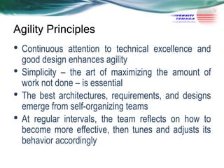 Agility Principles

• Continuous
•
•

•

attention to technical excellence and
good design enhances agility
Simplicity – the art of maximizing the amount of
work not done – is essential
The best architectures, requirements, and designs
emerge from self-organizing teams
At regular intervals, the team reflects on how to
become more effective, then tunes and adjusts its
behavior accordingly

 